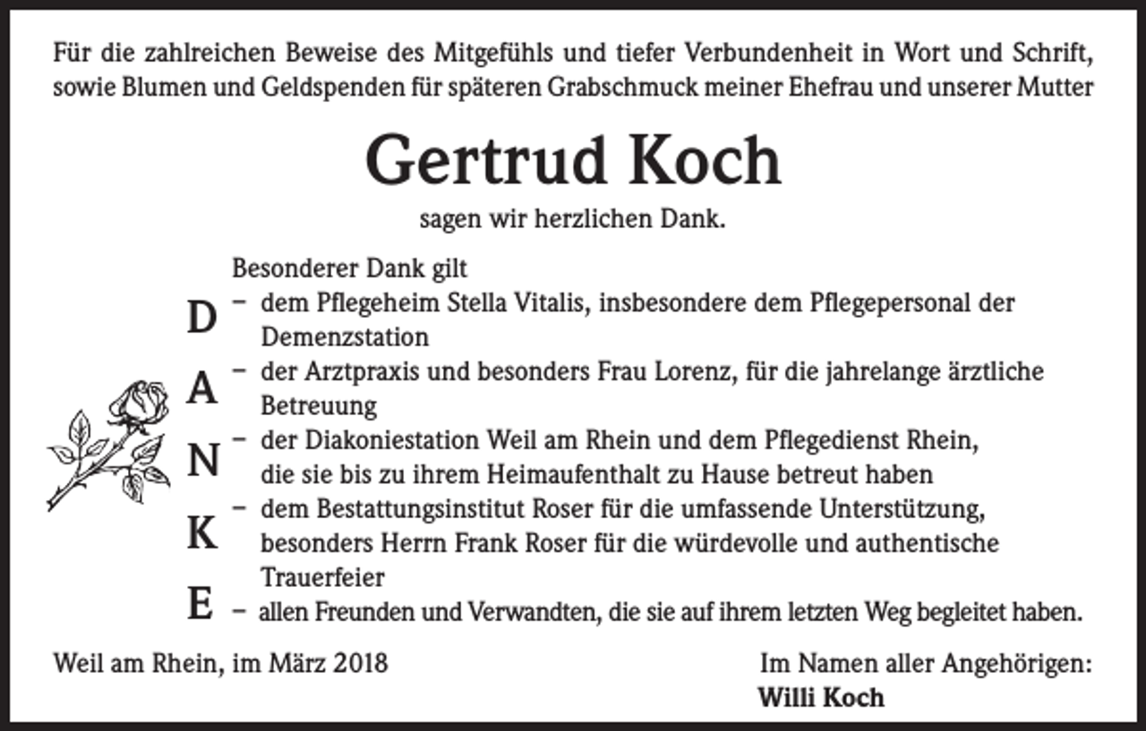 <p>Für die zahlreichen Beweise des Mitgefühls und tiefer Verbundenheit in Wort und Schrift,<br />sowie Blumen und Geldspenden für späteren Grabschmuck meiner Ehefrau und unserer Mutter</p><p>Gertrud Koch<br />sagen wir herzlichen Dank.</p><p>D<br />A<br />N<br />K<br />E</p><p>Besonderer Dank gilt<br />– dem Pflegeheim Stella Vitalis, insbesondere dem Pflegepersonal der<br />Demenzstation<br />– der Arztpraxis und besonders Frau Lorenz, für die jahrelange ärztliche<br />Betreuung<br />– der Diakoniestation Weil am Rhein und dem Pflegedienst Rhein,<br />die sie bis zu ihrem Heimaufenthalt zu Hause betreut haben<br />– dem Bestattungsinstitut Roser für die umfassende Unterstützung,<br />besonders Herrn Frank Roser für die würdevolle und authentische<br />Trauerfeier<br />– allen Freunden und Verwandten, die sie auf ihrem letzten Weg begleitet haben.</p><p>Weil am Rhein, im März 2018</p><p>Im Namen aller Angehörigen:<br />Willi Koch</p>