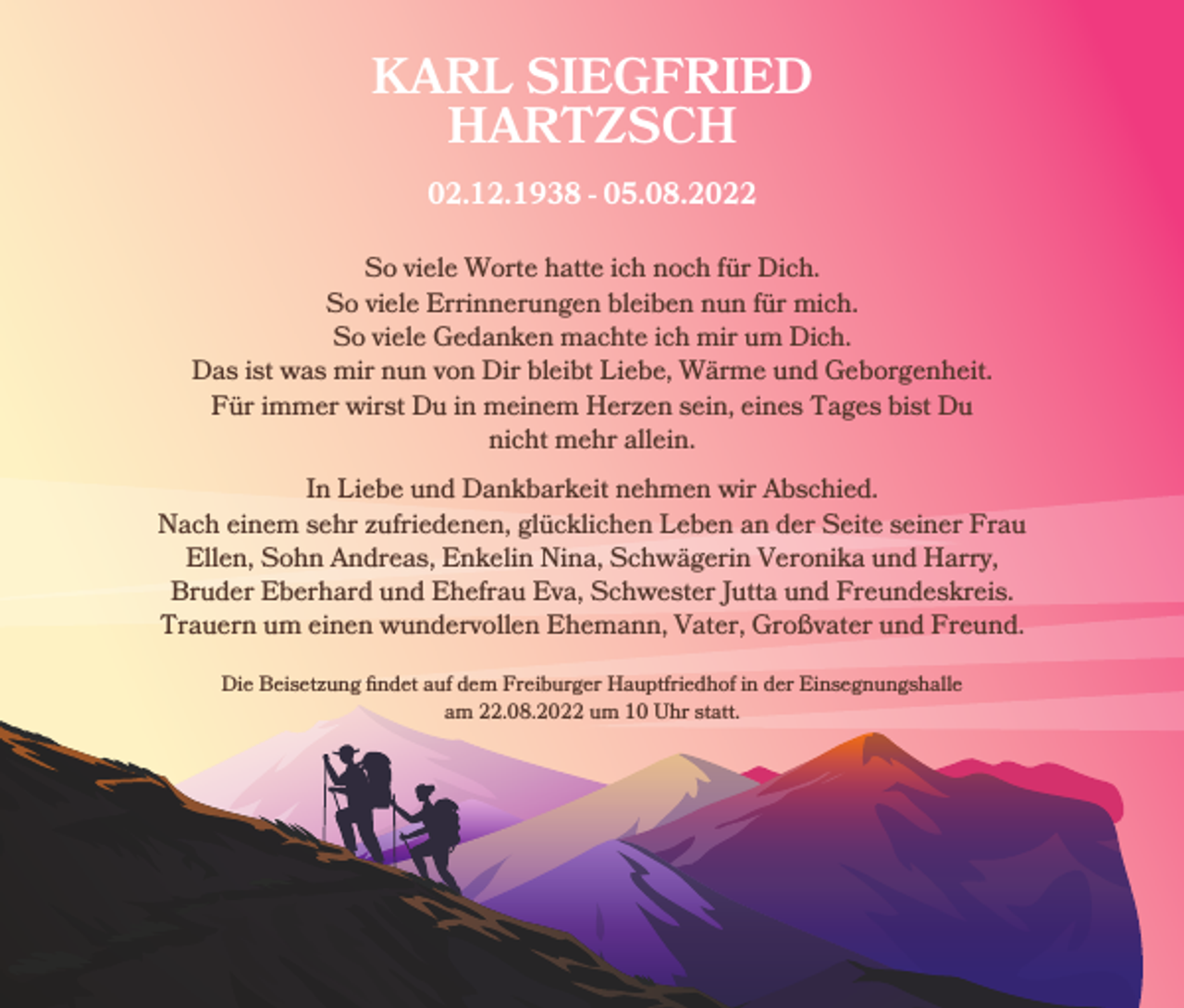 <p>KARL SIEGFRIED<br />HARTZSCH<br />02.12.1938 - 05.08.2022</p><p>So viele Worte hatte ich noch für Dich.<br />So viele Errinnerungen bleiben nun für mich.<br />So viele Gedanken machte ich mir um Dich.<br />Das ist was mir nun von Dir bleibt Liebe, Wärme und Geborgenheit.<br />Für immer wirst Du in meinem Herzen sein, eines Tages bist Du<br />nicht mehr allein.<br />In Liebe und Dankbarkeit nehmen wir Abschied.<br />Nach einem sehr zufriedenen, glücklichen Leben an der Seite seiner Frau<br />Ellen, Sohn Andreas, Enkelin Nina, Schwägerin Veronika und Harry,<br />Bruder Eberhard und Ehefrau Eva, Schwester Jutta und Freundeskreis.<br />Trauern um einen wundervollen Ehemann, Vater, Großvater und Freund.<br />Die Beisetzung findet auf dem Freiburger Hauptfriedhof in der Einsegnungshalle<br />am 22.08.2022 um 10 Uhr statt.</p>