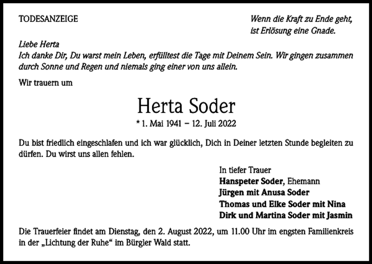 <p>TODESANZEIGE<br />Wenn die Kraft zu Ende geht,</p><p>ist Erlösung eine Gnade.<br />Liebe Herta<br />Ich danke Dir, Du warst mein Leben, erfülltest die Tage mit Deinem Sein. Wir gingen zusammen<br />durch Sonne und Regen und niemals ging einer von uns allein.<br />Wir trauern um</p><p>Herta Soder</p><p>* 1. Mai 1941 – 12. Juli 2022<br />Du bist friedlich eingeschlafen und ich war glücklich, Dich in Deiner letzten Stunde begleiten zu<br />dürfen. Du wirst uns allen fehlen.<br />In tiefer Trauer<br />Hanspeter Soder, Ehemann<br />Jürgen mit Anusa Soder<br />Thomas und Elke Soder mit Nina<br />Dirk und Martina Soder mit Jasmin<br />Die Trauerfeier findet am Dienstag, den 2. August 2022, um 11.00 Uhr im engsten Familienkreis<br />in der „Lichtung der Ruhe“ im Bürgler Wald statt.</p>