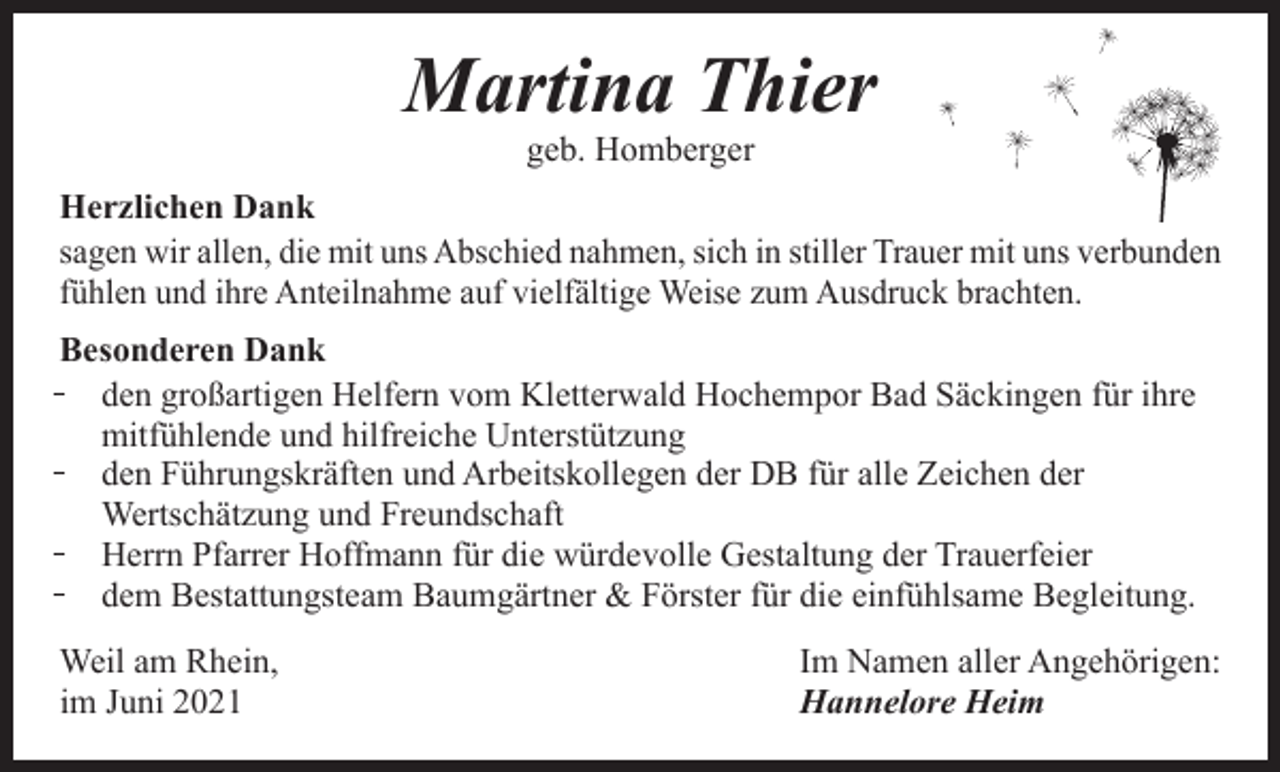 <p>Martina Thier<br />geb. Homberger</p><p>Herzlichen Dank<br />sagen wir allen, die mit uns Abschied nahmen, sich in stiller Trauer mit uns verbunden<br />fühlen und ihre Anteilnahme auf vielfältige Weise zum Ausdruck brachten.<br />Besonderen Dank<br />̵ den großartigen Helfern vom Kletterwald Hochempor Bad Säckingen für ihre<br />mitfühlende und hilfreiche Unterstützung<br />̵ den Führungskräften und Arbeitskollegen der DB für alle Zeichen der<br />Wertschätzung und Freundschaft<br />̵ Herrn Pfarrer Hoffmann für die würdevolle Gestaltung der Trauerfeier<br />̵ dem Bestattungsteam Baumgärtner &amp; Förster für die einfühlsame Begleitung.<br />Weil am Rhein,<br />im Juni 2021</p><p>Im Namen aller Angehörigen:<br />Hannelore Heim</p>