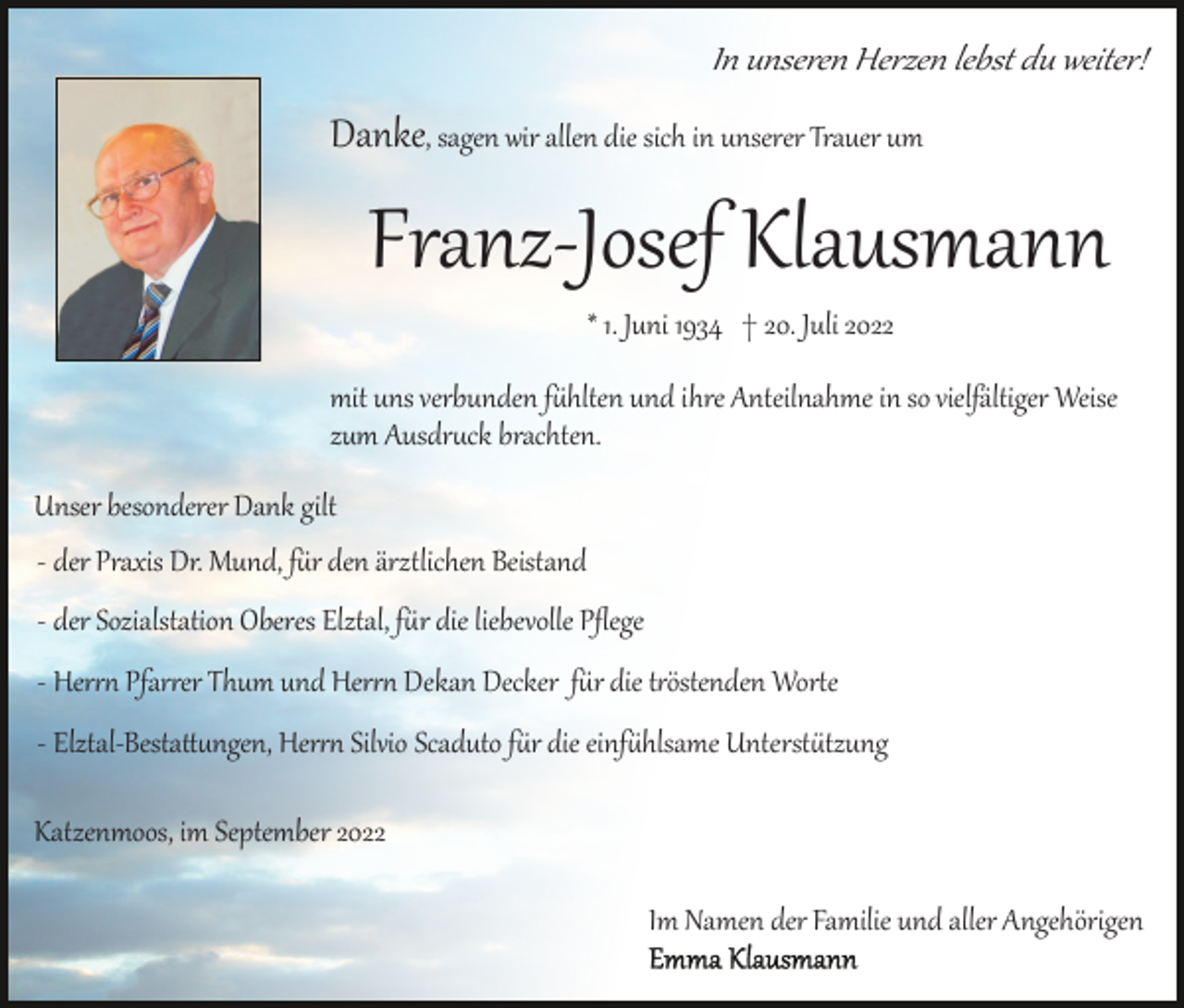 <p>In unseren Herzen lebst du weiter!</p><p>Danke, sagen wir allen die sich in unserer Trauer um</p><p>Franz­Josef Klausmann<br />* 1. Juni 1934 † 20. Juli 2022<br />mit uns verbunden f�hlten und ihre Anteilnahme in so vielfältiger Weise<br />zum Ausdr�ck brachten.<br />Unser besonderer Dank gilt<br />­ der Praxis Dr. Mund, f�r den ärztlichen Beistand<br />­ der Sozialstation Oberes Elztal, f�r die liebevolle Pﬂege<br />­ Her�� Pfar�er Thum und Her�� Dekan Decker f�r die t�östenden Wor�e<br />­ Elztal­Besta��ngen, Her�� Silvio Scaduto f�r die einf�hlsame Unterst�tzung<br />Katzenmoos, im September 2022<br />Im Namen der Familie und aller Angehörigen</p>