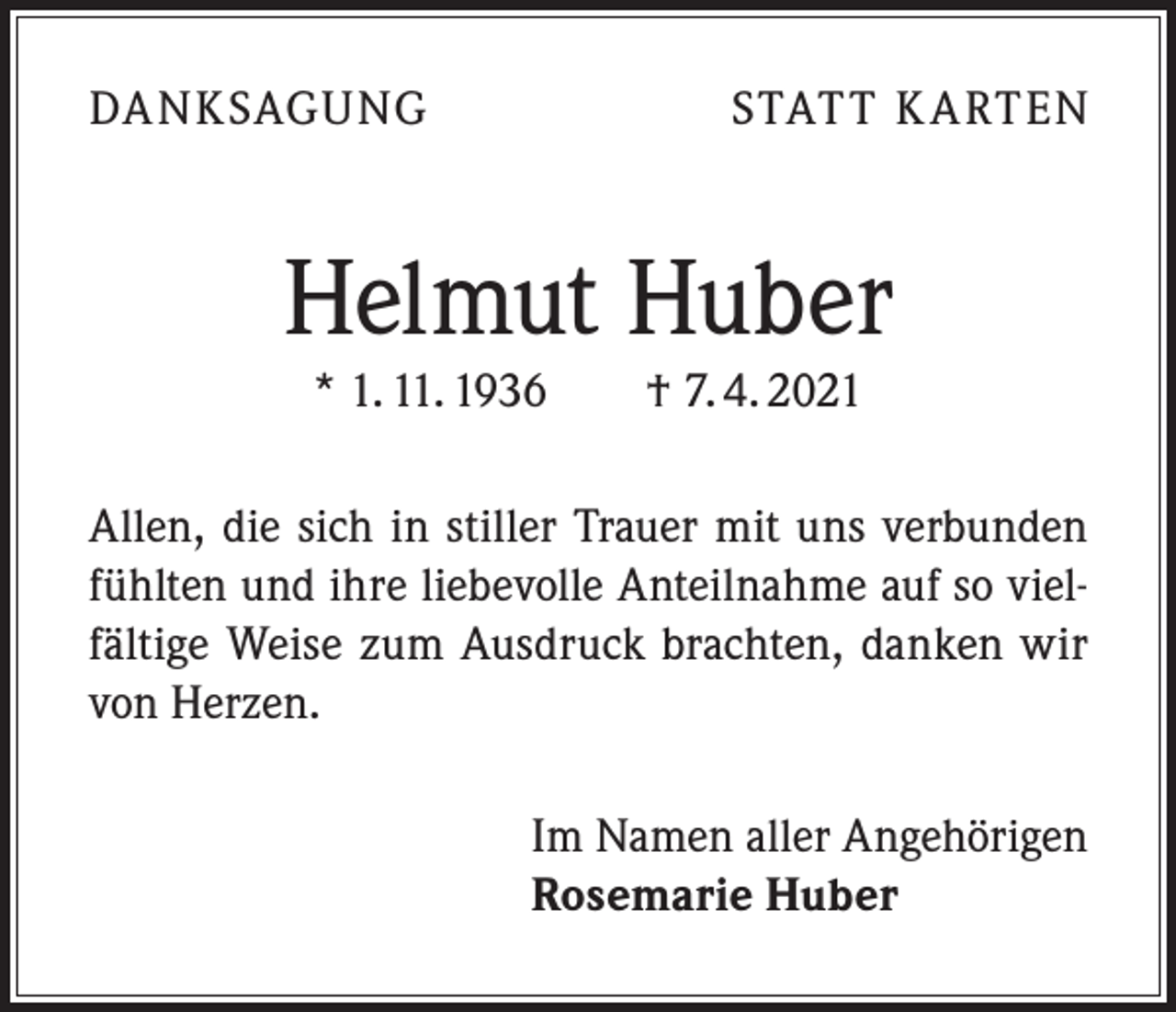 <p>DA NKSAGUNG</p><p>STATT K A RTEN</p><p>Helmut Huber<br />* 1. 11. 1936 † 7. 4. 2021</p><p>Allen, die sich in stiller Trauer mit uns verbunden<br />fühlten und ihre liebevolle Anteilnahme auf so vielfältige Weise zum Ausdruck brachten, danken wir<br />von Herzen.<br />Im Namen aller Angehörigen<br />Rosemarie Huber</p>