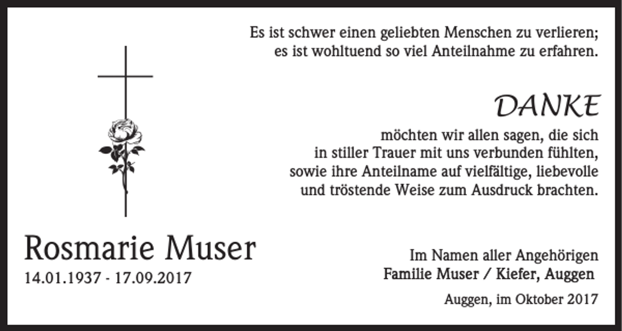 <p>Es<br />c h w er eieinen<br />n e n ggeliebten<br />eli e bt e n Menschen<br />M e ns c h e n zzu<br />u vverlieren;<br />erli e r e n;<br />Esist<br />ist sschwer<br />es ist<br />ist wohltuend<br />viel<br />erfahren.<br />es<br />w o hlt u e n d ssoo vi<br />el AAnteilnahme<br />nt eil n a h m e zzu<br />u erf<br />a hr e n .</p><p>DDANKE<br />A N KE</p><p>mmöchten<br />ö c ht e n wir<br />e n s sagen,<br />a g e n , die<br />di e sich<br />si c h<br />wirallallen<br />iinn stiller<br />still er Trauer<br />Tr a u er mit<br />mit uns<br />u ns verbunden<br />v er b u n d e n ffühlten,<br />ü hlt e n,<br />ssowie<br />o wi e iihre<br />hr e Anteilname<br />A nt eil n a m e auf<br />a uf vi<br />elf älti g e, liliebevolle<br />e b e v oll e<br />vielfältige,<br />u n d trtröstende<br />öst e n d e Weise<br />W eis e zzum<br />u m Ausdruck<br />A us dr u c k brachten.<br />br a c ht e n.<br />und</p><p>RRosmarie<br />os m ari e Muser<br />M us er</p><p>IImm Namen<br />N a m e n aller<br />all er Angehörigen<br />A n g e h öri g e n</p><p>114.01.1937<br />4. 0 1. 1 9 3 7 -- 117.09.201. 0 9. 2 0 1 7</p><p>Auggen,<br />A u g g e n, i im<br />m Oktober<br />O kt o b er 22017<br />01 7</p>
