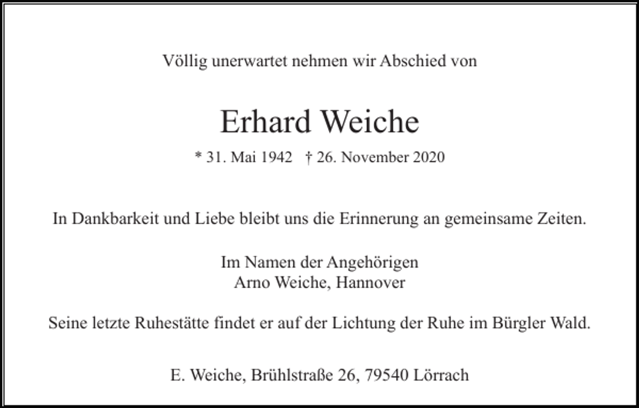 <p>Völlig unerwartet nehmen wir Abschied von</p><p>Erhard Weiche<br />* 31. Mai 1942 † 26. November 2020</p><p>In Dankbarkeit und Liebe bleibt uns die Erinnerung an gemeinsame Zeiten.<br />Im Namen der Angehörigen<br />Arno Weiche, Hannover<br />Seine letzte Ruhestätte findet er auf der Lichtung der Ruhe im Bürgler Wald.<br />E. Weiche, Brühlstraße 26, 79540 Lörrach</p>