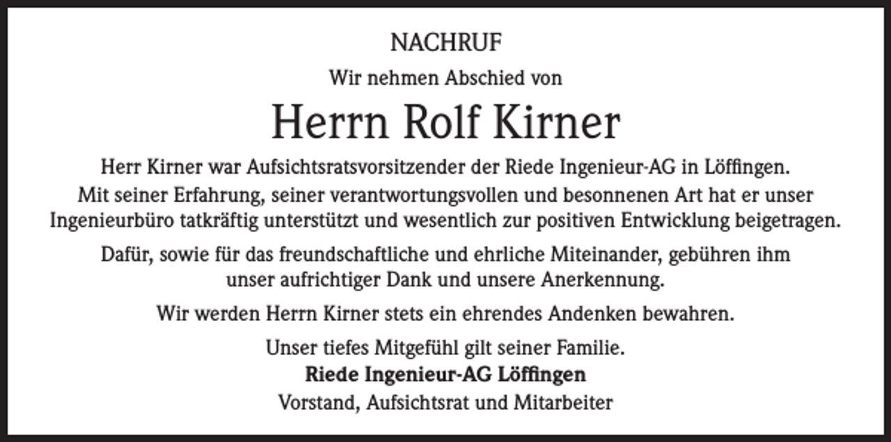 <p>NACHRUF<br />Wir nehmen Abschied von</p><p>Herrn Rolf Kirner<br />Herr Kirner war Aufsichtsratsvorsitzender der Riede Ingenieur-AG in Löffingen.<br />Mit seiner Erfahrung, seiner verantwortungsvollen und besonnenen Art hat er unser<br />Ingenieurbüro tatkräftig unterstützt und wesentlich zur positiven Entwicklung beigetragen.<br />Dafür, sowie für das freundschaftliche und ehrliche Miteinander, gebühren ihm<br />unser aufrichtiger Dank und unsere Anerkennung.<br />Wir werden Herrn Kirner stets ein ehrendes Andenken bewahren.<br />Unser tiefes Mitgefühl gilt seiner Familie.<br />Riede Ingenieur-AG Löffingen<br />Vorstand, Aufsichtsrat und Mitarbeiter</p>