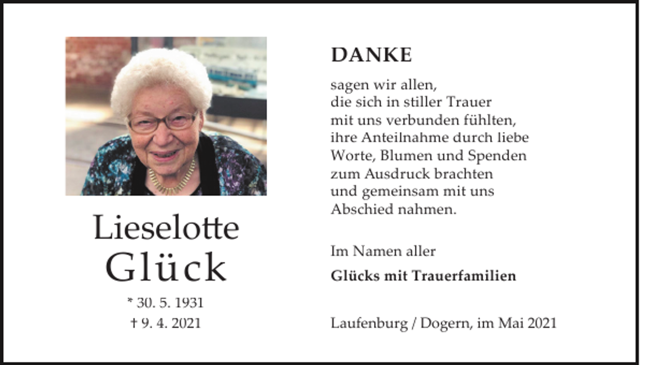 <p>DANKE</p><p>Lieselotte</p><p>Glück<br />* 30. 5. 1931<br />† 9. 4. 2021</p><p>sagen wir allen,<br />die sich in stiller Trauer<br />mit uns verbunden fühlten,<br />ihre Anteilnahme durch liebe<br />Worte, Blumen und Spenden<br />zum Ausdruck brachten<br />und gemeinsam mit uns<br />Abschied nahmen.<br />Im Namen aller<br />Glücks mit Trauerfamilien<br />Laufenburg / Dogern, im Mai 2021</p>