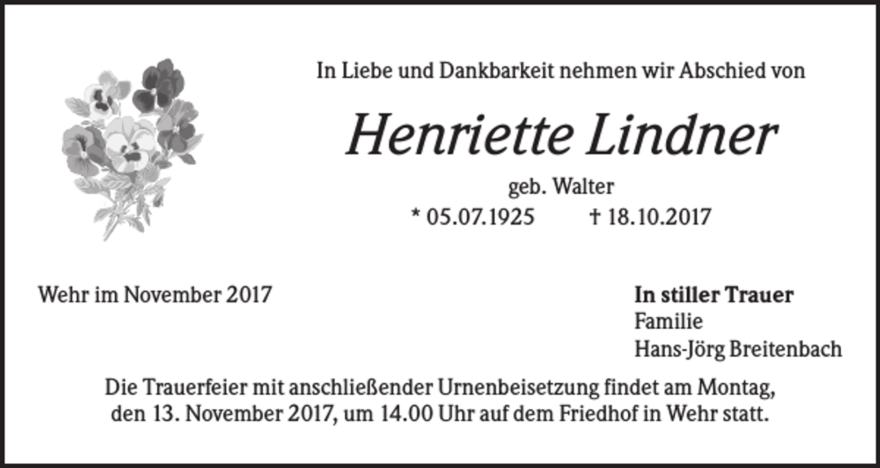 <p>In Liebe und Dankbarkeit nehmen wir Abschied von</p><p>Henriette Lindner<br />geb. Walter<br />* 05.07.1925<br />† 18.10.2017<br />Wehr im November 2017</p><p>In stiller Trauer<br />Familie<br />Hans-Jörg Breitenbach</p><p>Die Trauerfeier mit anschließender Urnenbeisetzung findet am Montag,<br />den 13. November 2017, um 14.00 Uhr auf dem Friedhof in Wehr statt.</p>