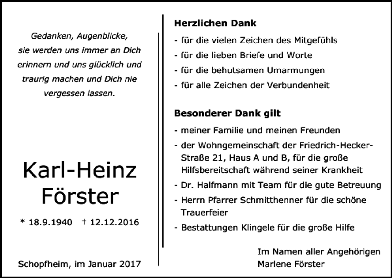 <p>Herzlichen Dank<br />Gedanken, Augenblicke,<br />sie werden uns immer an Dich<br />erinnern und uns glücklich und<br />traurig machen und Dich nie</p><p>- für die vielen Zeichen des Mitgefühls<br />- für die lieben Briefe und Worte<br />- für die behutsamen Umarmungen<br />- für alle Zeichen der Verbundenheit</p><p>vergessen lassen.</p><p>Besonderer Dank gilt<br />- meiner Familie und meinen Freunden<br />- der Wohngemeinschaft der Friedrich-Hecker-</p><p>Karl-Heinz<br />Förster<br />* 18.9.1940</p><p>† 12.12.2016</p><p>Schopfheim, im Januar 2017</p><p>Straße 21, Haus A und B, für die große<br />Hilfsbereitschaft während seiner Krankheit<br />- Dr. Halfmann mit Team für die gute Betreuung<br />- Herrn Pfarrer Schmitthenner für die schöne<br />Trauerfeier<br />- Bestattungen Klingele für die große Hilfe<br />Im Namen aller Angehörigen<br />Marlene Förster</p>