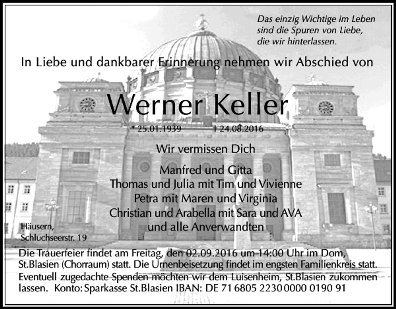 <p>Das einzig Wichtige im Leben<br />sind die Spuren von Liebe,<br />die wir hinterlassen.</p><p>In Liebe und dankbarer Erinnerung nehmen wir Abschied von</p><p>Werner Keller<br />* 25.01.1939</p><p>† 24.08.2016</p><p>Wir vermissen Dich</p><p>Häusern,<br />Schluchseerstr. 19</p><p>Manfred und Gitta<br />Thomas und Julia mit Tim und Vivienne<br />Petra mit Maren und Virginia<br />Christian und Arabella mit Sara und AVA<br />und alle Anverwandten</p><p>Die Trauerfeier findet am Freitag, den 02.09.2016 um 14:00 Uhr im Dom,<br />St.Blasien (Chorraum) statt. Die Urnenbeisetzung findet im engsten Familienkreis statt.<br />Eventuell zugedachte Spenden möchten wir dem Luisenheim, St.Blasien zukommen<br />lassen. Konto: Sparkasse St.Blasien IBAN: DE 71 6805 22300190 91</p>