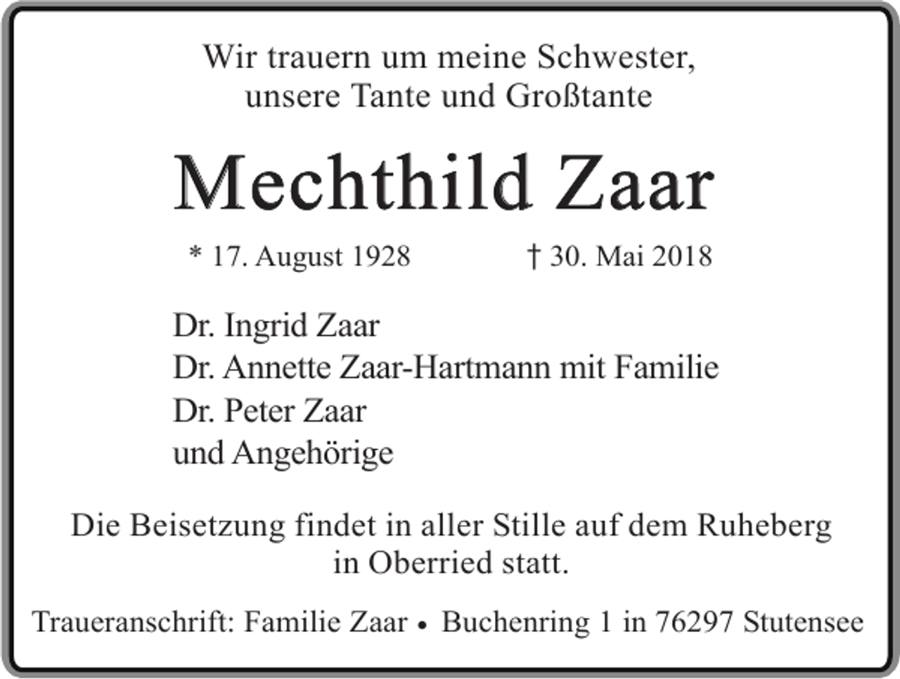 <p>Wir trauern um meine Schwester,<br />unsere Tante und Großtante</p><p>Mechthild Zaar<br />* 17. August 1928</p><p>� 30. Mai 2018</p><p>Dr. Ingrid Zaar<br />Dr. Annette Zaar-Hartmann mit Familie<br />Dr. Peter Zaar<br />und Angehörige<br />Die Beisetzung findet in aller Stille auf dem Ruheberg<br />in Oberried statt.<br />Traueranschrift: Familie Zaar � Buchenring 1 in 76297 Stutensee</p>