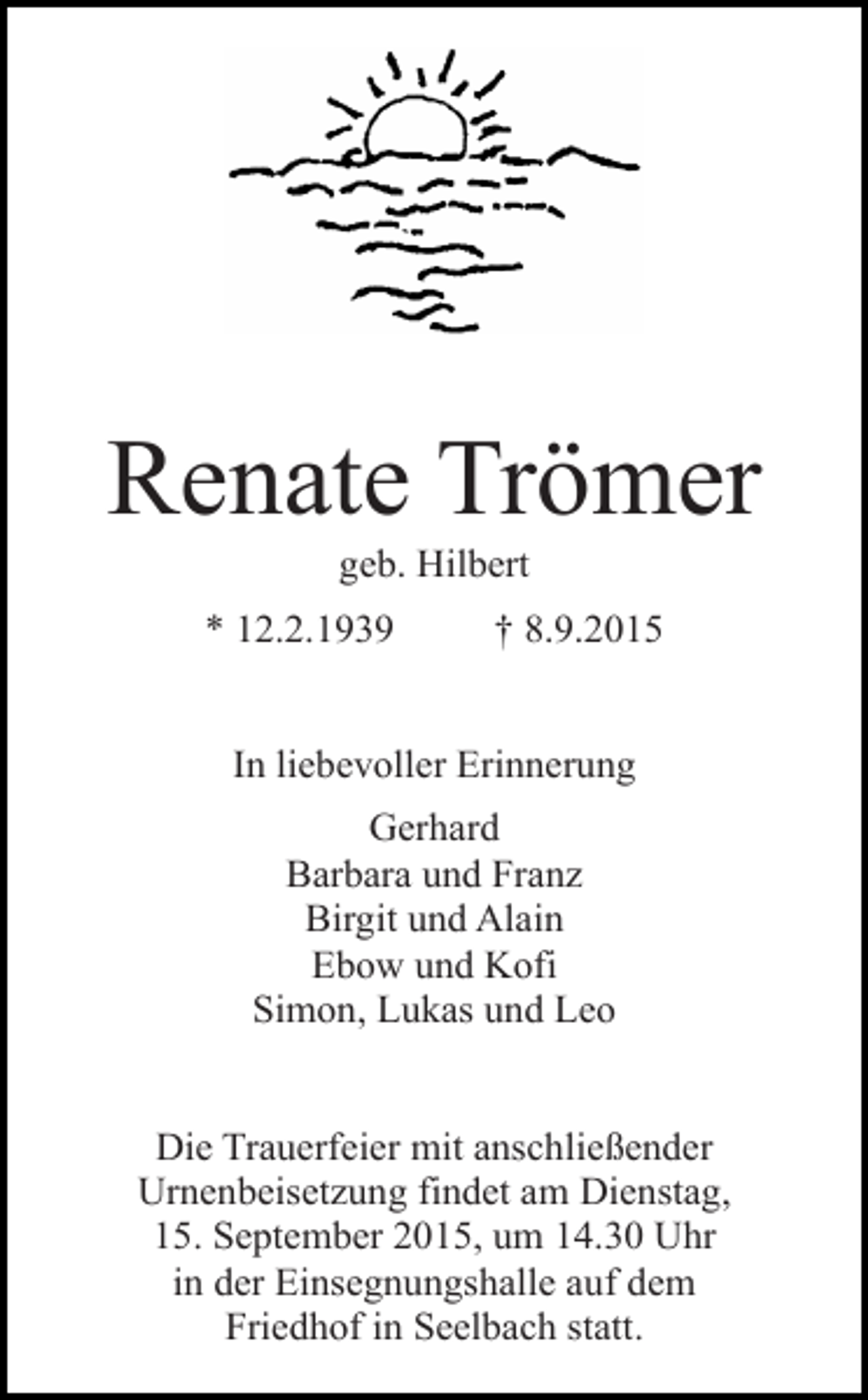 <p>Renate Trömer<br />geb. Hilbert</p><p>* 12.2.1939</p><p>† 8.9.2015</p><p>In liebevoller Erinnerung<br />Gerhard<br />Barbara und Franz<br />Birgit und Alain<br />Ebow und Kofi<br />Simon, Lukas und Leo<br />Die Trauerfeier mit anschließender<br />Urnenbeisetzung findet am Dienstag,<br />15. September 2015, um 14.30 Uhr<br />in der Einsegnungshalle auf dem<br />Friedhof in Seelbach statt.</p>
