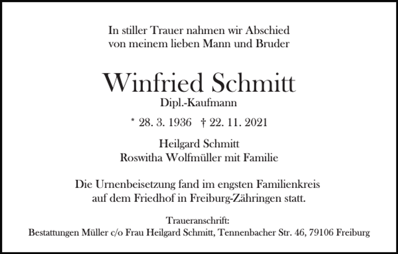 <p>In stiller Trauer nahmen wir Abschied<br />von meinem lieben Mann und Bruder</p><p>Winfried Schmitt<br />Dipl.-Kaufmann<br />Bild einfügen</p><p>* 28. 3. 1936 † 22. 11. 2021<br />Heilgard Schmitt<br />Roswitha Wolfmüller mit Familie</p><p>Die Urnenbeisetzung fand im engsten Familienkreis<br />auf dem Friedhof in Freiburg-Zähringen statt.<br />Traueranschrift:<br />Bestattungen Müller c/o Frau Heilgard Schmitt, Tennenbacher Str. 46, 79106 Freiburg</p>