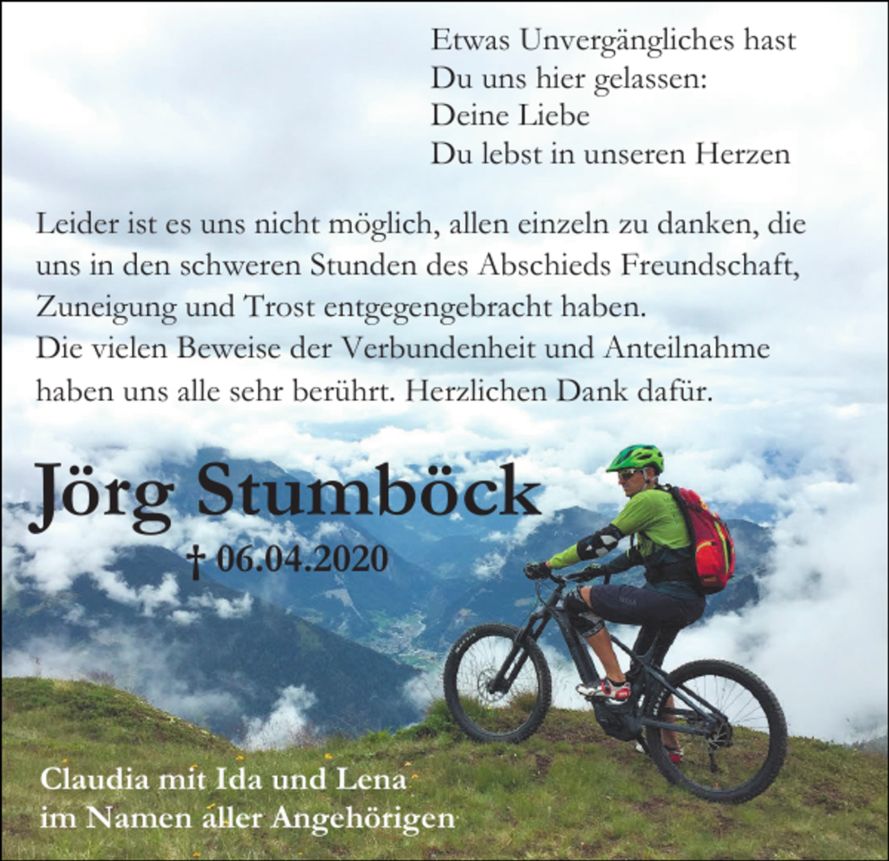 <p>Etwas Unvergängliches hast<br />Du uns hier gelassen:<br />Deine Liebe<br />Du lebst in unseren Herzen<br />Leider ist es uns nicht möglich, allen einzeln zu danken, die<br />uns in den schweren Stunden des Abschieds Freundschaft,<br />Zuneigung und Trost entgegengebracht haben.<br />Die vielen Beweise der Verbundenheit und Anteilnahme<br />haben uns alle sehr berührt. Herzlichen Dank dafür.</p><p>Jörg Stumböck<br />† 06.04.2020</p><p>Claudia mit Ida und Lena<br />im Namen aller Angehörigen</p>
