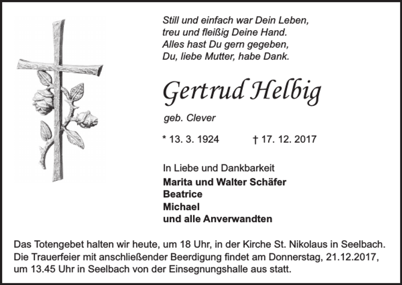 <p>Still und einfach war Dein Leben,<br />treu und fleißig Deine Hand.<br />Alles hast Du gern gegeben,<br />Du, liebe Mutter, habe Dank.</p><p>Gertrud Helbig<br />geb. Clever<br />* 13. 3. 1924</p><p>† 17. 12. 2017</p><p>In Liebe und Dankbarkeit<br />Marita und Walter Schäfer<br />Beatrice<br />Michael<br />und alle Anverwandten<br />Das Totengebet halten wir heute, um 18 Uhr, in der Kirche St. Nikolaus in Seelbach.<br />Die Trauerfeier mit anschließender Beerdigung findet am Donnerstag, 21.12.2017,<br />um 13.45 Uhr in Seelbach von der Einsegnungshalle aus statt.</p>