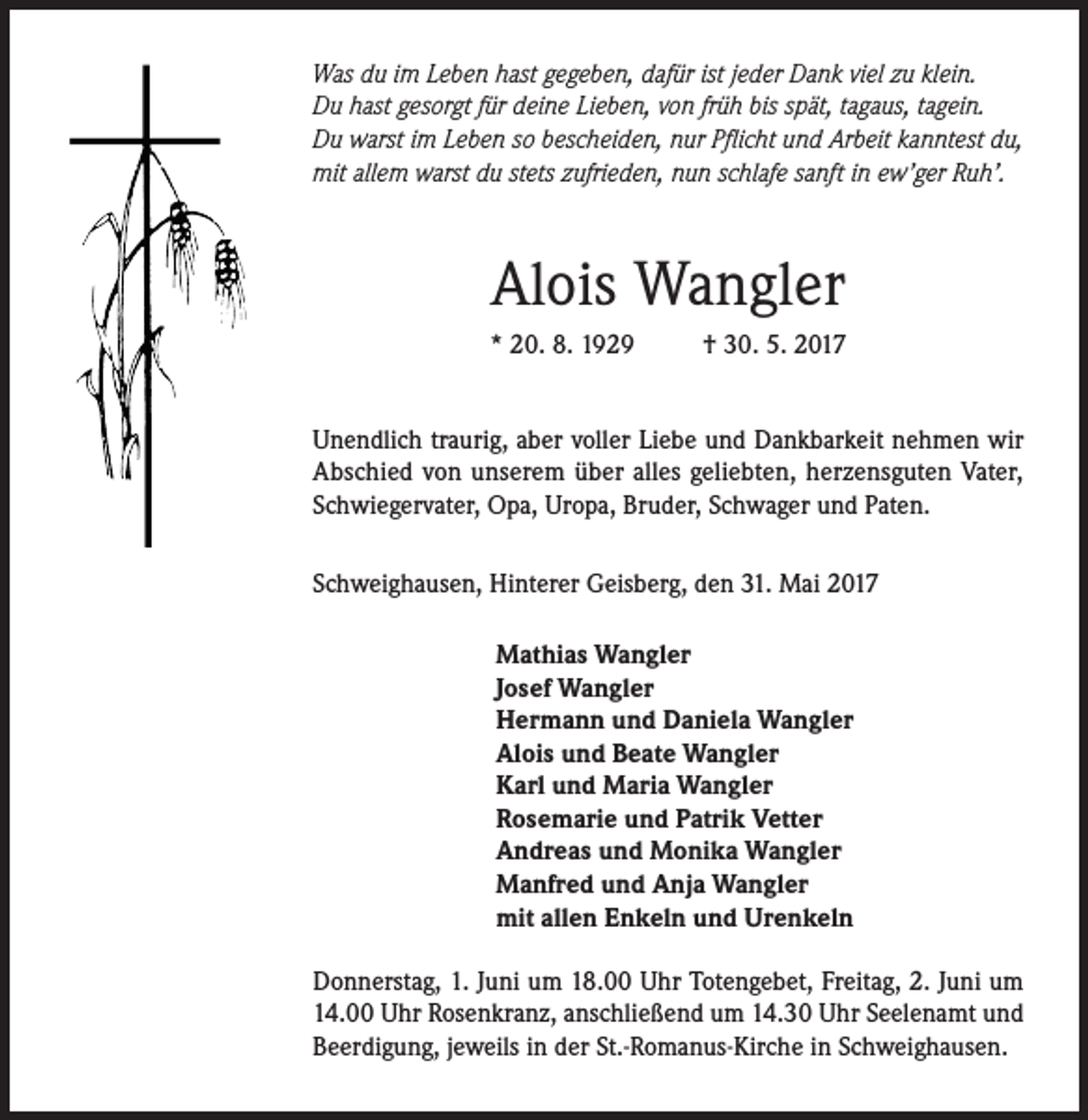 <p>Was du im Leben hast gegeben, dafür ist jeder Dank viel zu klein.<br />Du hast gesorgt für deine Lieben, von früh bis spät, tagaus, tagein.<br />Du warst im Leben so bescheiden, nur Pflicht und Arbeit kanntest du,<br />mit allem warst du stets zufrieden, nun schlafe sanft in ew’ger Ruh’.</p><p>Alois Wangler<br />* 20. 8. 1929</p><p>† 30. 5. 2017</p><p>Unendlich traurig, aber voller Liebe und Dankbarkeit nehmen wir<br />Abschied von unserem über alles geliebten, herzensguten Vater,<br />Schwiegervater, Opa, Uropa, Bruder, Schwager und Paten.<br />Schweighausen, Hinterer Geisberg, den 31. Mai 2017</p><p>Mathias Wangler<br />Josef Wangler<br />Hermann und Daniela Wangler<br />Alois und Beate Wangler<br />Karl und Maria Wangler<br />Rosemarie und Patrik Vetter<br />Andreas und Monika Wangler<br />Manfred und Anja Wangler<br />mit allen Enkeln und Urenkeln<br />Donnerstag, 1. Juni um 18.00 Uhr Totengebet, Freitag, 2. Juni um<br />14.00 Uhr Rosenkranz, anschließend um 14.30 Uhr Seelenamt und<br />Beerdigung, jeweils in der St.-Romanus-Kirche in Schweighausen.</p>