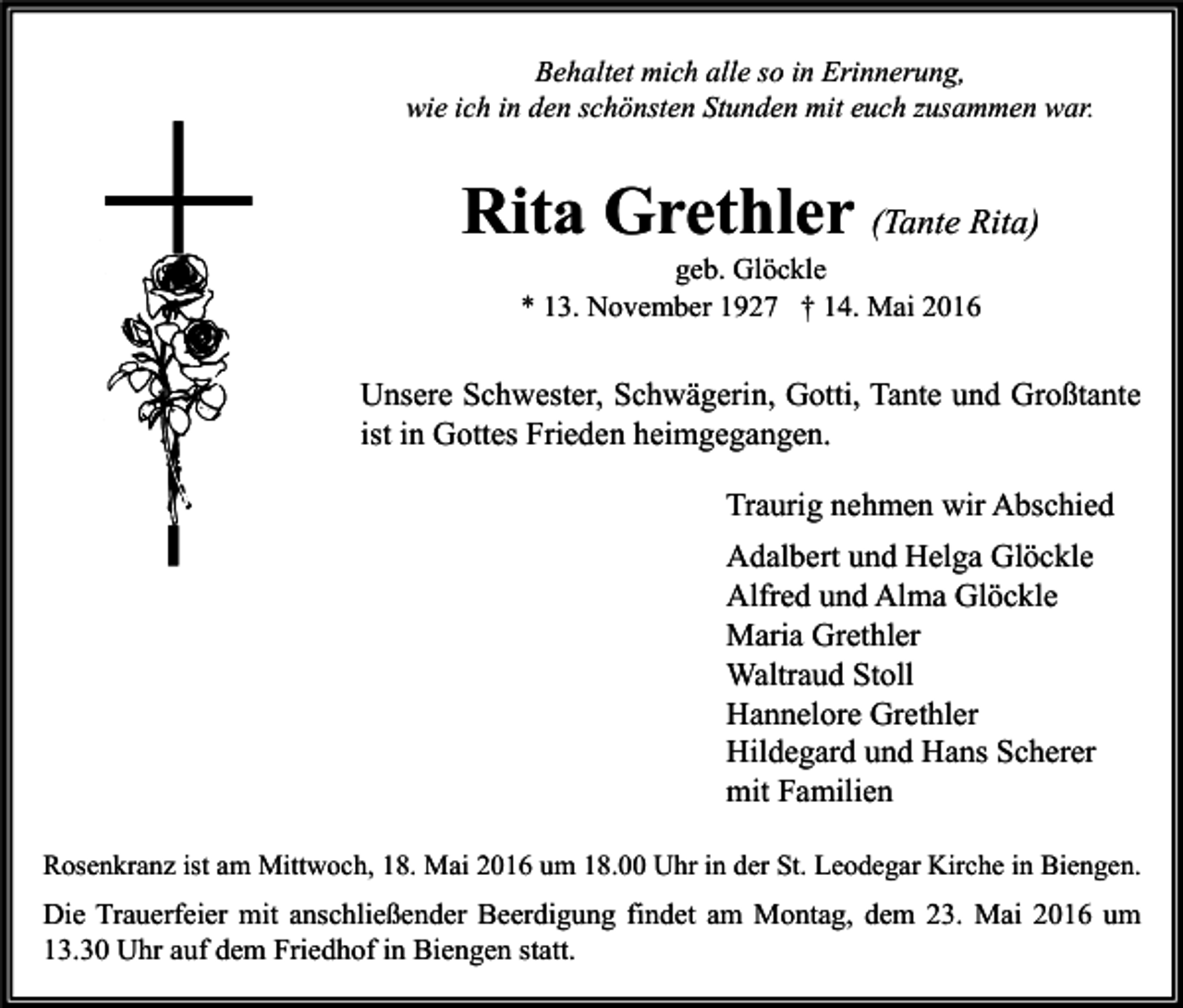 <p>Behaltet mich alle so in Erinnerung,<br />wie ich in den schönsten Stunden mit euch zusammen war.</p><p>Rita Grethler (Tante Rita)<br />geb. Glöckle<br />* 13. November 1927 † 14. Mai 2016</p><p>Unsere Schwester, Schwägerin, Gotti, Tante und Großtante<br />ist in Gottes Frieden heimgegangen.<br />Traurig nehmen wir Abschied<br />Adalbert und Helga Glöckle<br />Alfred und Alma Glöckle<br />Maria Grethler<br />Waltraud Stoll<br />Hannelore Grethler<br />Hildegard und Hans Scherer<br />mit Familien<br />Rosenkranz ist am Mittwoch, 18. Mai 2016 um 18.00 Uhr in der St. Leodegar Kirche in Biengen.</p><p>Die Trauerfeier mit anschließender Beerdigung findet am Montag, dem 23. Mai 2016 um<br />13.30 Uhr auf dem Friedhof in Biengen statt.</p>