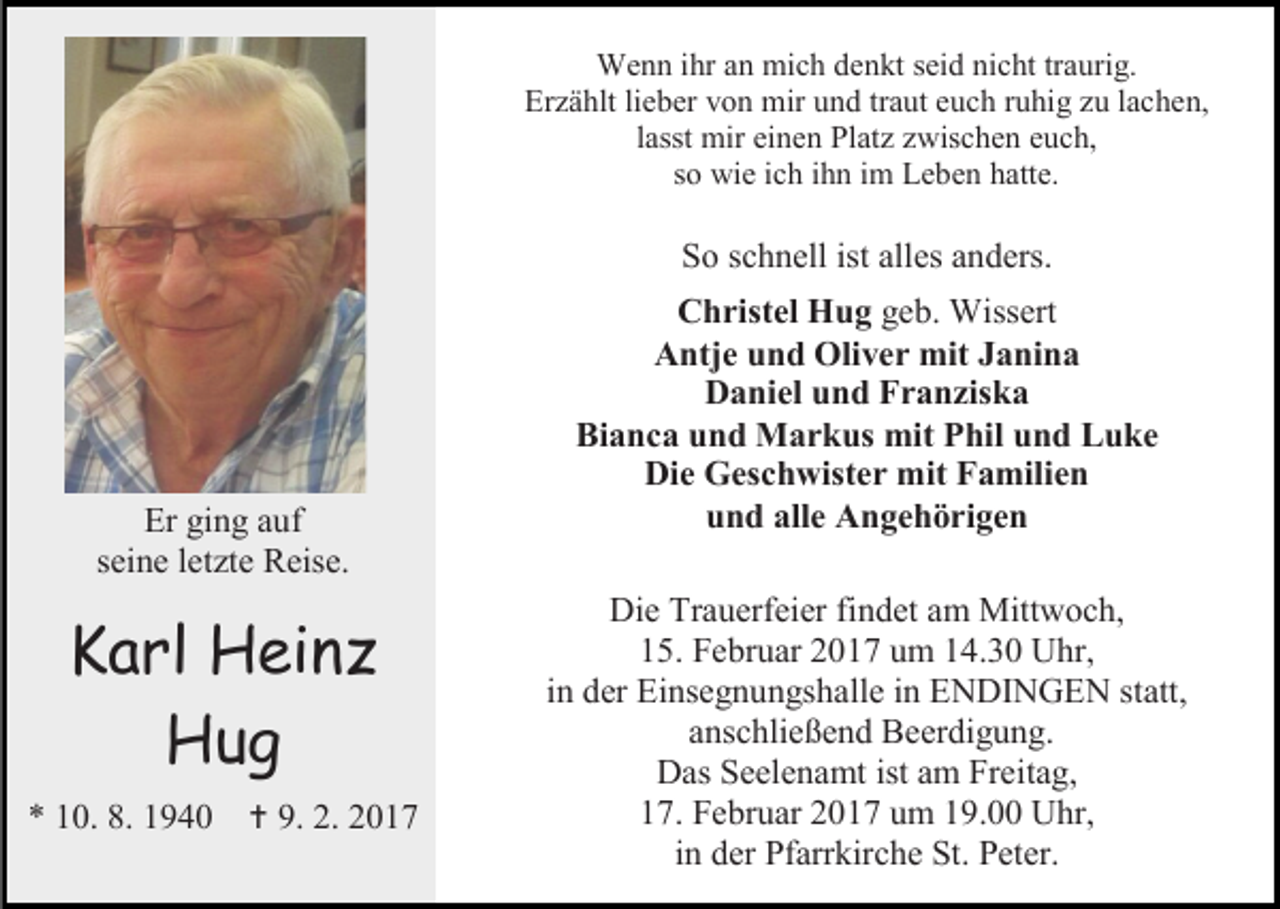 <p>Wenn ihr an mich denkt seid nicht traurig.<br />Erzählt lieber von mir und traut euch ruhig zu lachen,<br />lasst mir einen Platz zwischen euch,<br />so wie ich ihn im Leben hatte.</p><p>So schnell ist alles anders.</p><p>Er ging auf<br />seine letzte Reise.</p><p>Karl Heinz<br />Hug<br />* 10. 8. 1940</p><p> 9. 2. 2017</p><p>Christel Hug geb. Wissert<br />Antje und Oliver mit Janina<br />Daniel und Franziska<br />Bianca und Markus mit Phil und Luke<br />Die Geschwister mit Familien<br />und alle Angehörigen<br />Die Trauerfeier findet am Mittwoch,<br />15. Februar 2017 um 14.30 Uhr,<br />in der Einsegnungshalle in ENDINGEN statt,<br />anschließend Beerdigung.<br />Das Seelenamt ist am Freitag,<br />17. Februar 2017 um 19.00 Uhr,<br />in der Pfarrkirche St. Peter.</p>