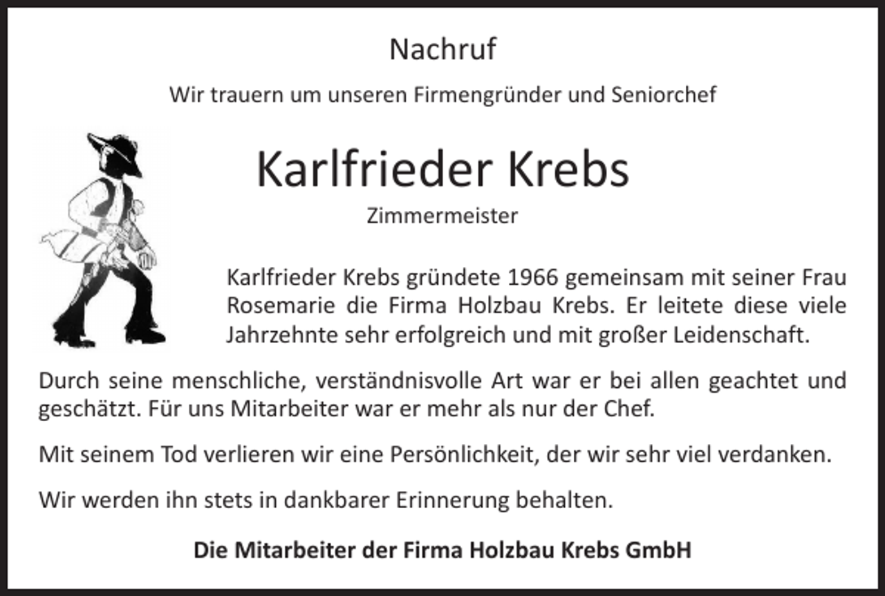 <p>Nachruf<br />Wir trauern um unseren Firmengründer und Seniorchef</p><p>Karlfrieder Krebs<br />Zimmermeister</p><p>Karlfrieder Krebs gründete 1966 gemeinsam mit seiner Frau<br />Rosemarie die Firma Holzbau Krebs. Er leitete diese viele<br />Jahrzehnte sehr erfolgreich und mit großer Leidenschaft.<br />Durch seine menschliche, verständnisvolle Art war er bei allen geachtet und<br />geschätzt. Für uns Mitarbeiter war er mehr als nur der Chef.<br />Mit seinem Tod verlieren wir eine Persönlichkeit, der wir sehr viel verdanken.<br />Wir werden ihn stets in dankbarer Erinnerung behalten.<br />Die Mitarbeiter der Firma Holzbau Krebs GmbH</p>