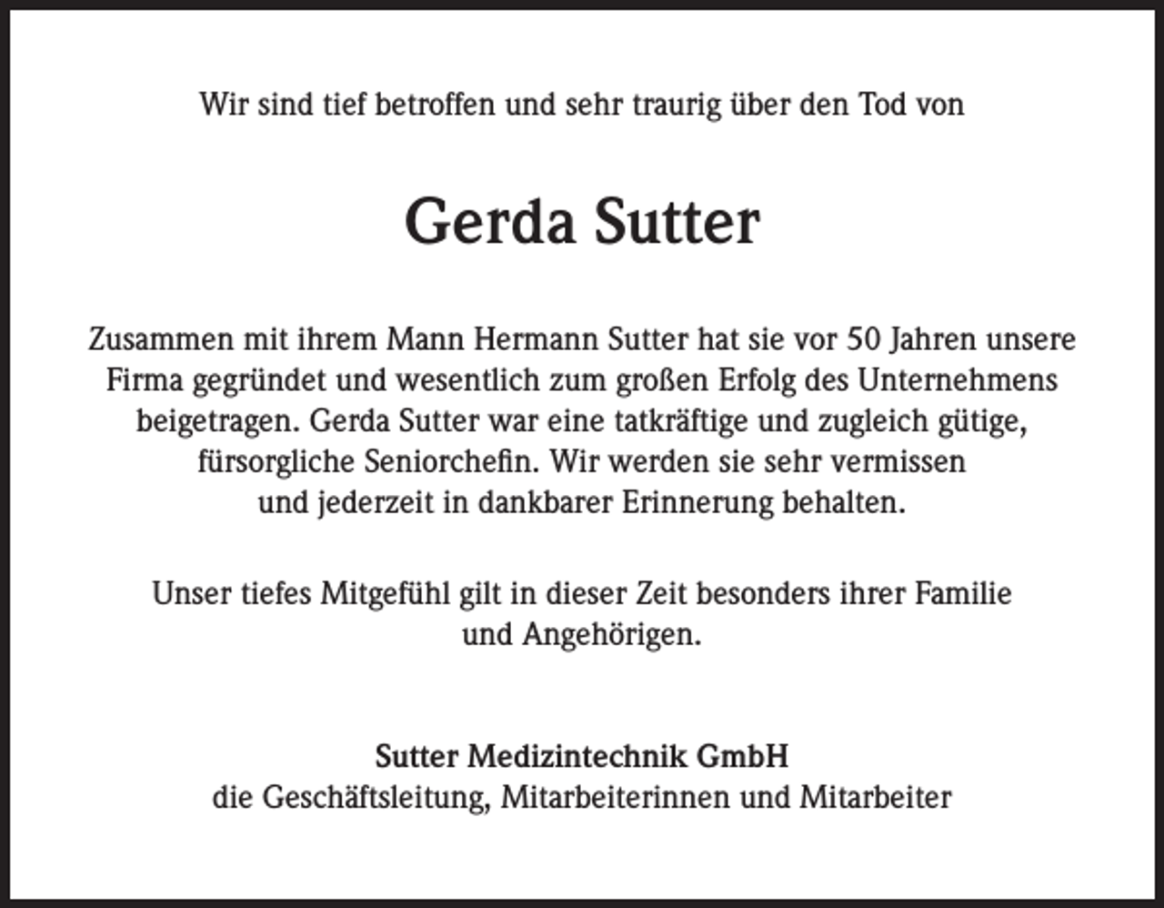 <p>Wir sind tief betroffen und sehr traurig über den Tod von</p><p>Gerda Sutter<br />Zusammen mit ihrem Mann Hermann Sutter hat sie vor 50 Jahren unsere<br />Firma gegründet und wesentlich zum großen Erfolg des Unternehmens<br />beigetragen. Gerda Sutter war eine tatkräftige und zugleich gütige,<br />fürsorgliche Seniorchefin. Wir werden sie sehr vermissen<br />und jederzeit in dankbarer Erinnerung behalten.<br />Unser tiefes Mitgefühl gilt in dieser Zeit besonders ihrer Familie<br />und Angehörigen.</p><p>Sutter Medizintechnik GmbH<br />die Geschäftsleitung, Mitarbeiterinnen und Mitarbeiter</p>