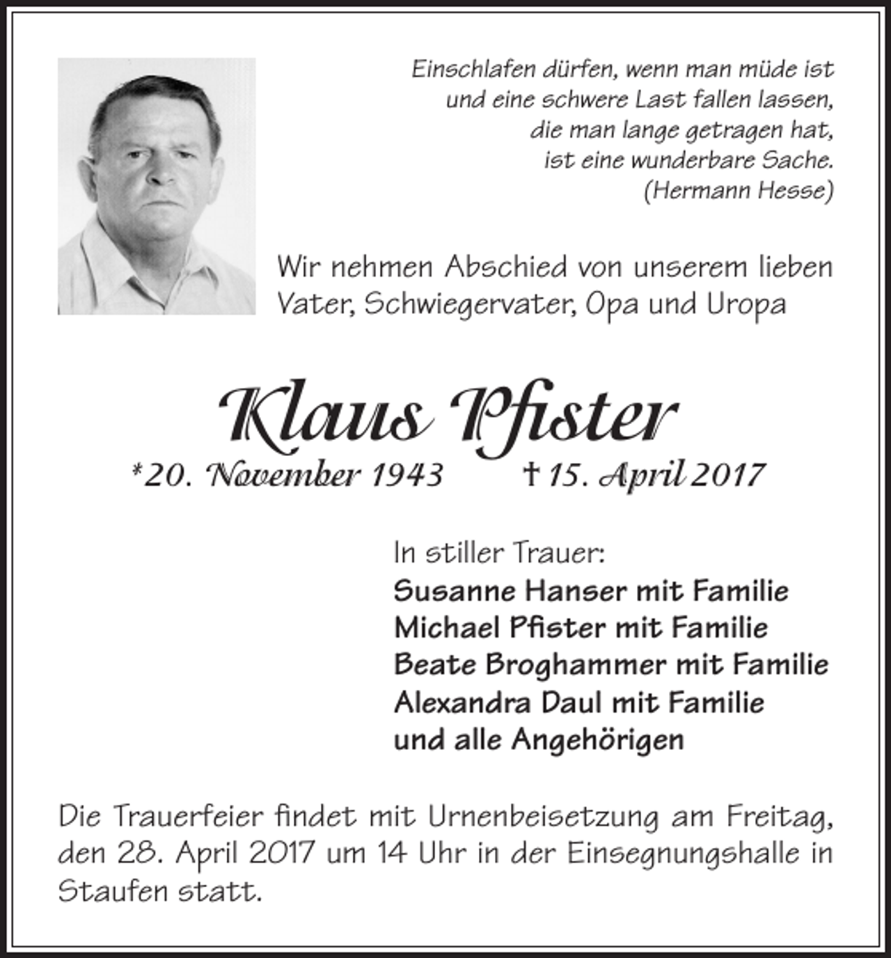 <p>Einschlafen dürfen, wenn man müde ist<br />und eine schwere Last fallen lassen,<br />die man lange getragen hat,<br />ist eine wunderbare Sache.<br />(Hermann Hesse)</p><p>Wir nehmen Abschied von unserem lieben<br />Vater, Schwiegervater, Opa und Uropa</p><p>Klaus Pfister</p><p>*20. November 1943</p><p>† 15. April 2017</p><p>In stiller Trauer:<br />Susanne Hanser mit Familie<br />Michael Pfister mit Familie<br />Beate Broghammer mit Familie<br />Alexandra Daul mit Familie<br />und alle Angehörigen<br />Die Trauerfeier findet mit Urnenbeisetzung am Freitag,<br />den 28. April 2017 um 14 Uhr in der Einsegnungshalle in<br />Staufen statt.</p>
