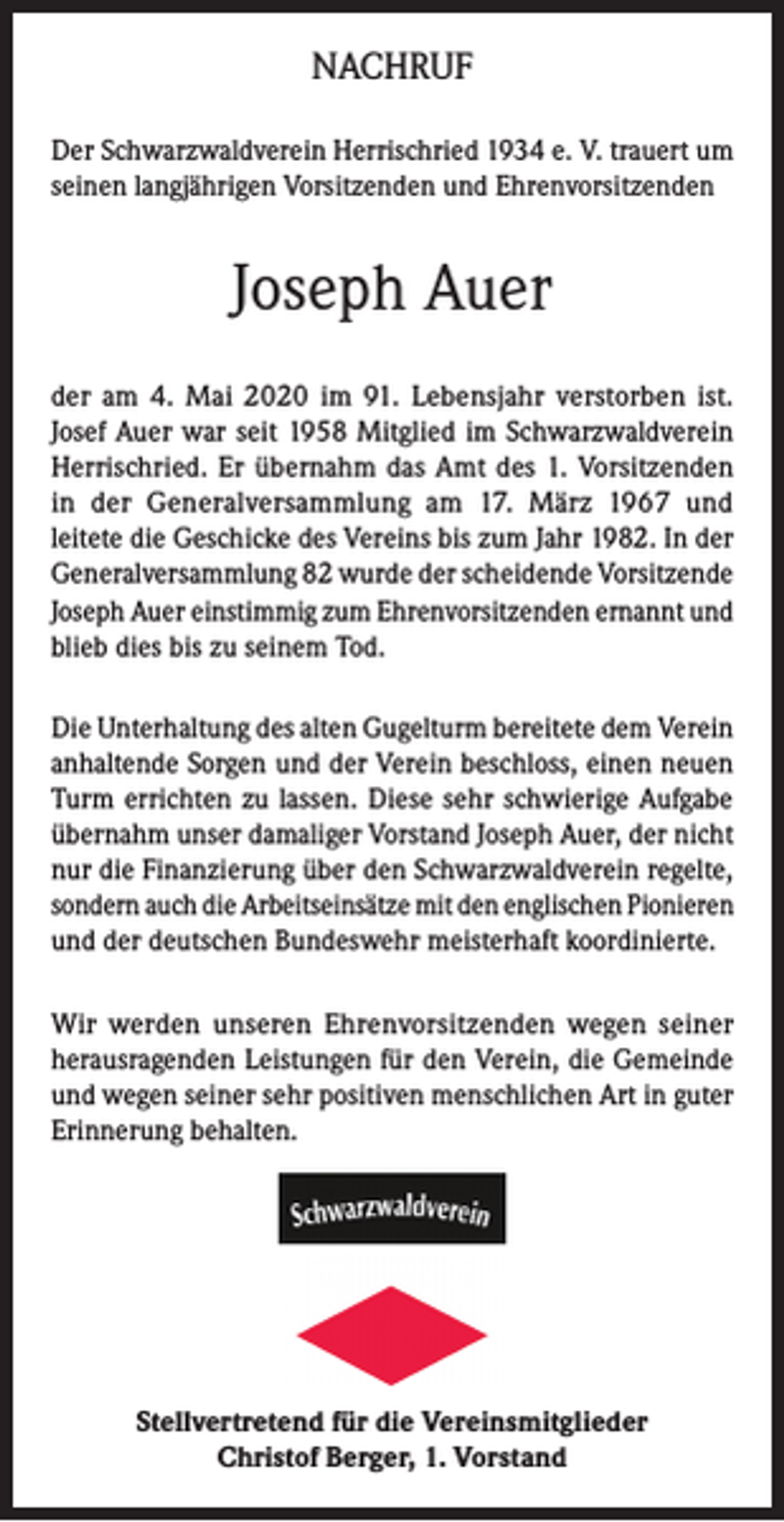 <p>NACHRUF<br />Der Schwarzwaldverein Herrischried 1934 e. V. trauert um<br />seinen langjährigen Vorsitzenden und Ehrenvorsitzenden</p><p>Joseph Auer<br />der am 4. Mai 2020 im 91. Lebensjahr verstorben ist.<br />Josef Auer war seit 1958 Mitglied im Schwarzwaldverein<br />Herrischried. Er übernahm das Amt des 1. Vorsitzenden<br />in der Generalversammlung am 17. März 1967 und<br />leitete die Geschicke des Vereins bis zum Jahr 1982. In der<br />Generalversammlung 82 wurde der scheidende Vorsitzende<br />Joseph Auer einstimmig zum Ehrenvorsitzenden ernannt und<br />blieb dies bis zu seinem Tod.<br />Die Unterhaltung des alten Gugelturm bereitete dem Verein<br />anhaltende Sorgen und der Verein beschloss, einen neuen<br />Turm errichten zu lassen. Diese sehr schwierige Aufgabe<br />übernahm unser damaliger Vorstand Joseph Auer, der nicht<br />nur die Finanzierung über den Schwarzwaldverein regelte,<br />sondern auch die Arbeitseinsätze mit den englischen Pionieren<br />und der deutschen Bundeswehr meisterhaft koordinierte.<br />Wir werden unseren Ehrenvorsitzenden wegen seiner<br />herausragenden Leistungen für den Verein, die Gemeinde<br />und wegen seiner sehr positiven menschlichen Art in guter<br />Erinnerung behalten.</p><p>Stellvertretend für die Vereinsmitglieder<br />Christof Berger, 1. Vorstand</p>