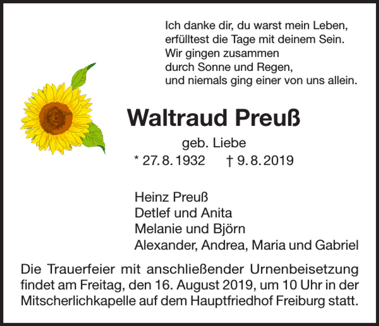 <p>Ich danke dir, du warst mein Leben,<br />erfülltest die Tage mit deinem Sein.<br />Wir gingen zusammen<br />durch Sonne und Regen,<br />und niemals ging einer von uns allein.</p><p>Waltraud Preuß<br />geb. Liebe<br />* 27. 8. 1932 † 9. 8. 2019<br />Heinz Preuß<br />Detlef und Anita<br />Melanie und Björn<br />Alexander, Andrea, Maria und Gabriel<br />Die Trauerfeier mit anschließender Urnenbeisetzung<br />findet am Freitag, den 16. August 2019, um 10 Uhr in der<br />Mitscherlichkapelle auf dem Hauptfriedhof Freiburg statt.</p>