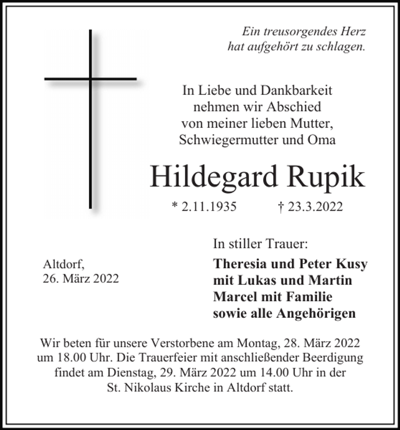 <p>Ein treusorgendes Herz<br />hat aufgehört zu schlagen.</p><p>In Liebe und Dankbarkeit<br />nehmen wir Abschied<br />von meiner lieben Mutter,<br />Schwiegermutter und Oma</p><p>Hildegard Rupik<br />* 2.11.1935</p><p>Altdorf,<br />26. März 2022</p><p>† 23.3.2022</p><p>In stiller Trauer:<br />Theresia und Peter Kusy<br />mit Lukas und Martin<br />Marcel mit Familie<br />sowie alle Angehörigen</p><p>Wir beten für unsere Verstorbene am Montag, 28. März 2022<br />um 18.00 Uhr. Die Trauerfeier mit anschließender Beerdigung<br />findet am Dienstag, 29. März 2022 um 14.00 Uhr in der<br />St. Nikolaus Kirche in Altdorf statt.</p>