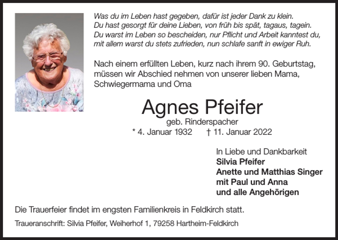 <p>Was du im Leben hast gegeben, dafür ist jeder Dank zu klein.<br />Du hast gesorgt für deine Lieben, von früh bis spät, tagaus, tagein.<br />Du warst im Leben so bescheiden, nur Pflicht und Arbeit kanntest du,<br />mit allem warst du stets zufrieden, nun schlafe sanft in ewiger Ruh.</p><p>Nach einem erfüllten Leben, kurz nach ihrem 90. Geburtstag,<br />müssen wir Abschied nehmen von unserer lieben Mama,<br />Schwiegermama und Oma</p><p>Agnes Pfeifer</p><p>geb. Rinderspacher<br />* 4. Januar 1932<br />† 11. Januar 2022<br />In Liebe und Dankbarkeit<br />Silvia Pfeifer<br />Anette und Matthias Singer<br />mit Paul und Anna<br />und alle Angehörigen<br />Die Trauerfeier findet im engsten Familienkreis in Feldkirch statt.<br />Traueranschrift: Silvia Pfeifer, Weiherhof 1, 79258 Hartheim-Feldkirch</p>