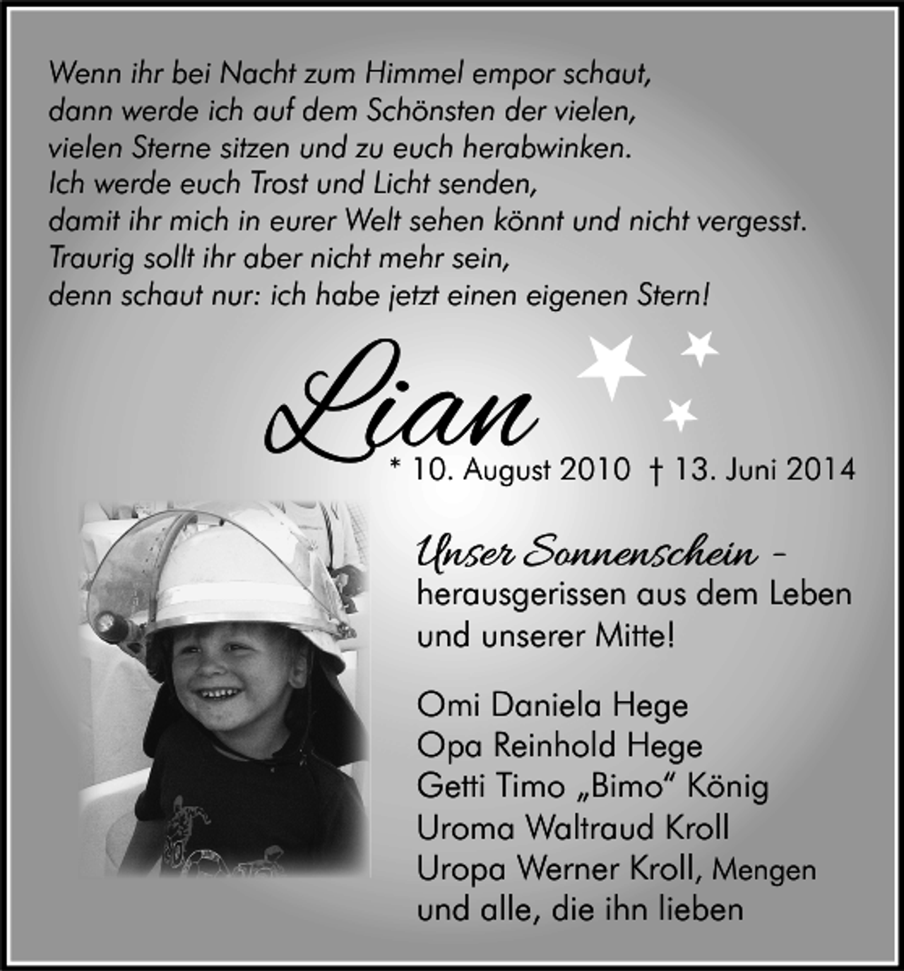 <p>Wenn ihr bei Nacht zum Himmel empor schaut,<br />dann werde ich auf dem Schönsten der vielen,<br />vielen Sterne sitzen und zu euch herabwinken.<br />Ich werde euch Trost und Licht senden,<br />damit ihr mich in eurer Welt sehen könnt und nicht vergesst.<br />Traurig sollt ihr aber nicht mehr sein,<br />denn schaut nur: ich habe jetzt einen eigenen Stern!</p><p>Lian</p><p>* 10. August 2010 † 13. Juni 2014</p><p>Unser Sonnenschein -</p><p>herausgerissen aus dem Leben<br />und unserer Mitte!<br />Omi Daniela Hege<br />Opa Reinhold Hege<br />Getti Timo „Bimo“ König<br />Uroma Waltraud Kroll<br />Uropa Werner Kroll, Mengen<br />und alle, die ihn lieben</p>