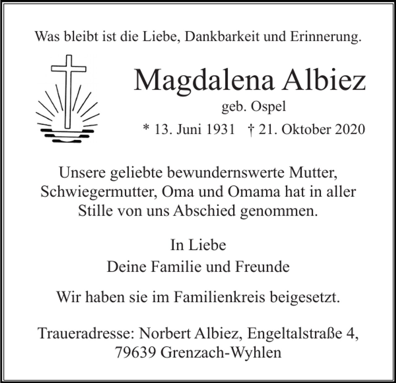 <p>Was bleibt ist die Liebe, Dankbarkeit und Erinnerung.</p><p>Magdalena Albiez<br />geb. Ospel<br />* 13. Juni 1931 † 21. Oktober 2020</p><p>Unsere geliebte bewundernswerte Mutter,<br />Schwiegermutter, Oma und Omama hat in aller<br />Stille von uns Abschied genommen.<br />In Liebe<br />Deine Familie und Freunde<br />Wir haben sie im Familienkreis beigesetzt.<br />Traueradresse: Norbert Albiez, Engeltalstraße 4,<br />79639 Grenzach-Wyhlen</p>