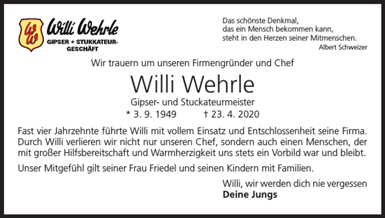 <p>Das schönste Denkmal,<br />das ein Mensch bekommen kann,<br />steht in den Herzen seiner Mitmenschen.<br />Albert Schweizer</p><p>Wir trauern um unseren Firmengründer und Chef</p><p>Willi Wehrle</p><p>Gipser- und Stuckateurmeister<br />* 3. 9. 1949<br />† 23. 4. 2020<br />Fast vier Jahrzehnte führte Willi mit vollem Einsatz und Entschlossenheit seine Firma.<br />Durch Willi verlieren wir nicht nur unseren Chef, sondern auch einen Menschen, der<br />mit großer Hilfsbereitschaft und Warmherzigkeit uns stets ein Vorbild war und bleibt.<br />Unser Mitgefühl gilt seiner Frau Friedel und seinen Kindern mit Familien.<br />Willi, wir werden dich nie vergessen<br />Deine Jungs</p>