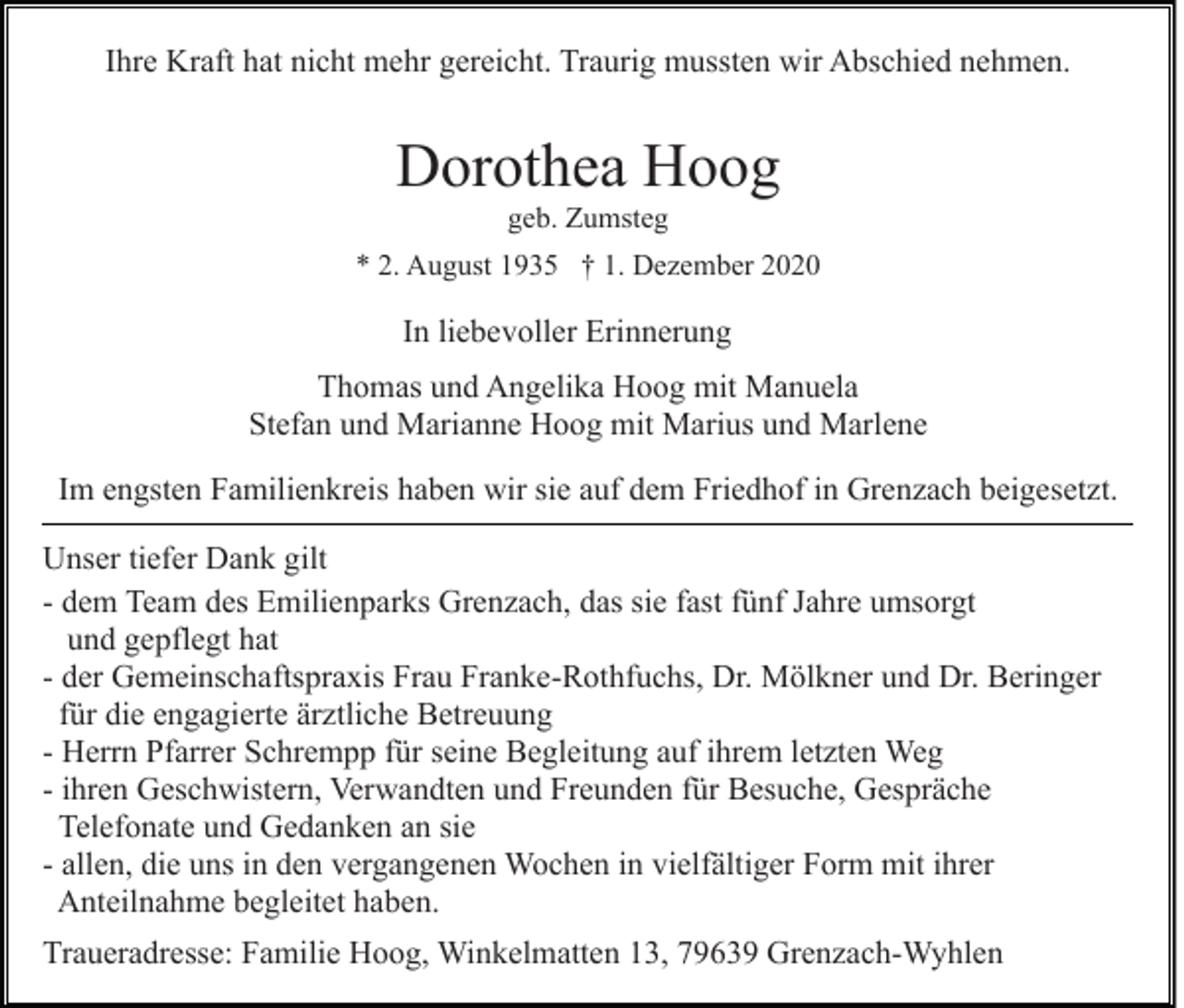 <p>Ihre Kraft hat nicht mehr gereicht. Traurig mussten wir Abschied nehmen.</p><p>Dorothea Hoog<br />geb. Zumsteg<br />* 2. August 1935 † 1. Dezember 2020</p><p>In liebevoller Erinnerung<br />Thomas und Angelika Hoog mit Manuela<br />Stefan und Marianne Hoog mit Marius und Marlene<br />Im engsten Familienkreis haben wir sie auf dem Friedhof in Grenzach beigesetzt.<br />Unser tiefer Dank gilt<br />- dem Team des Emilienparks Grenzach, das sie fast fünf Jahre umsorgt<br />und gepflegt hat<br />- der Gemeinschaftspraxis Frau Franke-Rothfuchs, Dr. Mölkner und Dr. Beringer<br />für die engagierte ärztliche Betreuung<br />- Herrn Pfarrer Schrempp für seine Begleitung auf ihrem letzten Weg<br />- ihren Geschwistern, Verwandten und Freunden für Besuche, Gespräche<br />Telefonate und Gedanken an sie<br />- allen, die uns in den vergangenen Wochen in vielfältiger Form mit ihrer<br />Anteilnahme begleitet haben.<br />Traueradresse: Familie Hoog, Winkelmatten 13, 79639 Grenzach-Wyhlen</p>