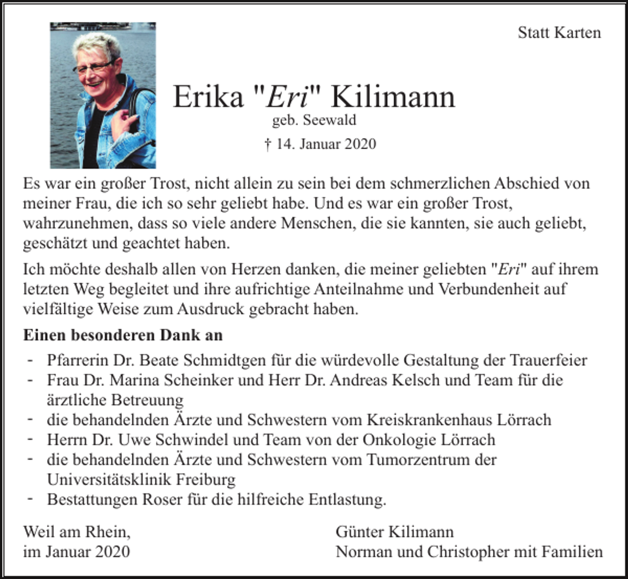 <p>Statt Karten</p><p>Erika "Eri" Kilimann<br />geb. Seewald</p><p>† 14. Januar 2020</p><p>Es war ein großer Trost, nicht allein zu sein bei dem schmerzlichen Abschied von<br />meiner Frau, die ich so sehr geliebt habe. Und es war ein großer Trost,<br />wahrzunehmen, dass so viele andere Menschen, die sie kannten, sie auch geliebt,<br />geschätzt und geachtet haben.<br />Ich möchte deshalb allen von Herzen danken, die meiner geliebten "Eri" auf ihrem<br />letzten Weg begleitet und ihre aufrichtige Anteilnahme und Verbundenheit auf<br />vielfältige Weise zum Ausdruck gebracht haben.<br />Einen besonderen Dank an<br />- Pfarrerin Dr. Beate Schmidtgen für die würdevolle Gestaltung der Trauerfeier<br />- Frau Dr. Marina Scheinker und Herr Dr. Andreas Kelsch und Team für die<br />ärztliche Betreuung<br />- die behandelnden Ärzte und Schwestern vom Kreiskrankenhaus Lörrach<br />- Herrn Dr. Uwe Schwindel und Team von der Onkologie Lörrach<br />- die behandelnden Ärzte und Schwestern vom Tumorzentrum der<br />Universitätsklinik Freiburg<br />- Bestattungen Roser für die hilfreiche Entlastung.<br />Weil am Rhein,<br />im Januar 2020</p><p>Günter Kilimann<br />Norman und Christopher mit Familien</p>