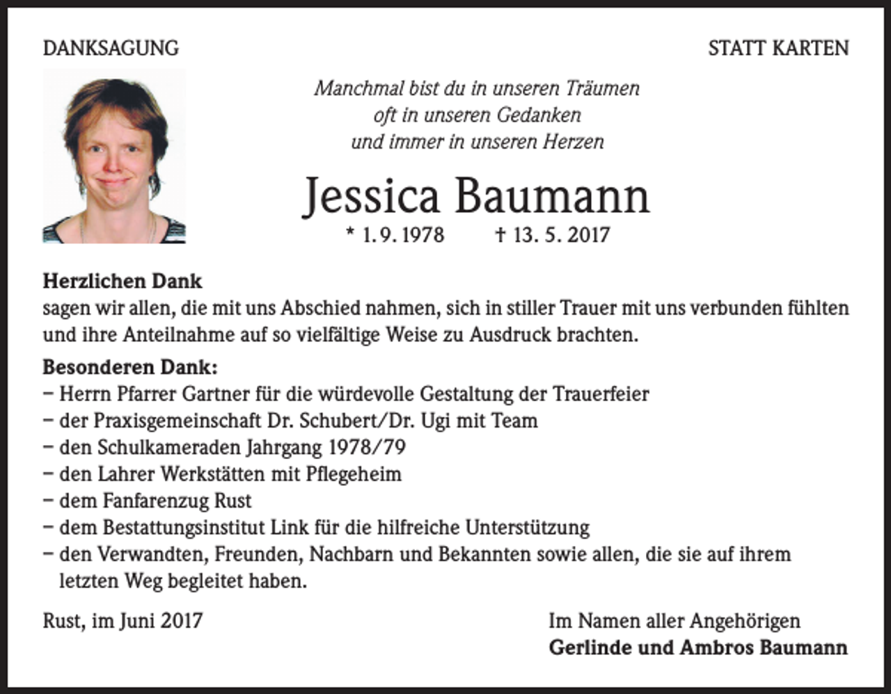 <p>DANKSAGUNG</p><p>STATT KARTEN<br />Manchmal bist du in unseren Träumen<br />oft in unseren Gedanken<br />und immer in unseren Herzen</p><p>Jessica Baumann<br />* 1. 9. 1978 † 13. 5. 2017</p><p>Herzlichen Dank<br />sagen wir allen, die mit uns Abschied nahmen, sich in stiller Trauer mit uns verbunden fühlten<br />und ihre Anteilnahme auf so vielfältige Weise zu Ausdruck brachten.<br />Besonderen Dank:<br />– Herrn Pfarrer Gartner für die würdevolle Gestaltung der Trauerfeier<br />– der Praxisgemeinschaft Dr. Schubert/Dr. Ugi mit Team<br />– den Schulkameraden Jahrgang 1978/79<br />– den Lahrer Werkstätten mit Pflegeheim<br />– dem Fanfarenzug Rust<br />– dem Bestattungsinstitut Link für die hilfreiche Unterstützung<br />– den Verwandten, Freunden, Nachbarn und Bekannten sowie allen, die sie auf ihrem<br />letzten Weg begleitet haben.<br />Rust, im Juni 2017</p><p>Im Namen aller Angehörigen<br />Gerlinde und Ambros Baumann</p>