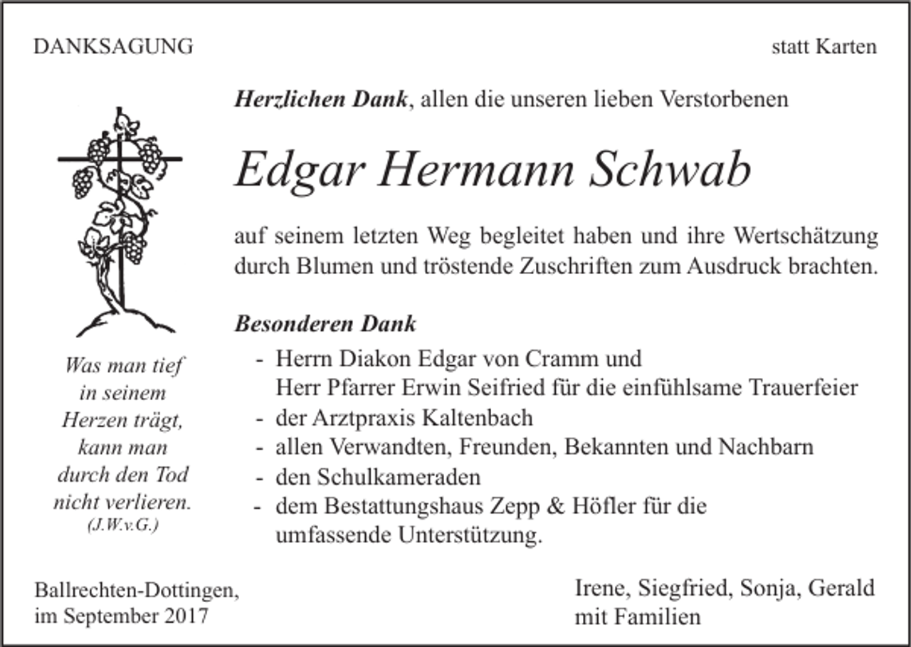 <p>DDANKSAGUNG<br />A N KS A G U N G</p><p>st<br />statt<br />att Karten<br />K art e n</p><p>HHerzlichen<br />erzli c h e n DDank,<br />a n k , allen<br />all e n die<br />di e unseren<br />u ns er e n lieben<br />li e b e n Verstorbenen<br />Verst or b e n e n</p><p>EEdgar<br />d g ar Hermann<br />H er m a n n SSchwab<br />ch wab<br />a uf sseinem<br />auf<br />ei n e m lletzten<br />et zt e n Weg<br />We g begleitet<br />b e gl eit et haben<br />h a b e n und<br />u n d iihre<br />hr e Wertschätzung<br />Werts c h ät z u n g<br />brachten.<br />ddurch<br />ur c h Blumen<br />Bl u m e n uund<br />n d trtröstende<br />öst e n d e Zuschriften<br />Z us c hrift e n zzum<br />u m Ausdruck<br />A us dr u c k br<br />a c ht e n.</p><p>WWas<br />as mman<br />a n titief<br />ef<br />iinn seinem<br />s ei n e m<br />HHerzen<br />erz e n trträgt,<br />ä gt,<br />kann<br />k a n n man<br />man<br />durch<br />d ur c h dden<br />e n Tod<br />To d<br />nicht<br />ni<br />c ht vverlieren.<br />erli er e n.<br />((J.W.v.G.)<br />J. W. v. G.)</p><p>BBesonderen<br />es o n d er e n Dank<br />Dank<br />- Herrn<br />H err n Diakon<br />Di a k o n Edgar<br />E d g ar von<br />v o n Cramm<br />Cr a m m und<br />und<br />Herr<br />H err Pfarrer<br />Pf arr er Erwin<br />Er wi n Seifried<br />S eifri e d für<br />f ür die<br />di e einfühlsame<br />ei nf ü hls a m e Trauerfeier<br />Tr a u erf ei er<br />- der<br />d er Arztpraxis<br />Ar zt pr a xis Kaltenbach<br />K alt e n b a c h<br />- allen<br />all e n Verwandten,<br />Ver w a n dt e n, Freunden,<br />Fr e u n d e n, Bekannten<br />B e k a n nt e n und<br />u n d Nachbarn<br />N a c h b ar n<br />- den<br />d e n Schulkameraden<br />S c h ul k a m er a d e n<br />- dem<br />d e m Bestattungshaus<br />B est att u n gs h a us Zepp<br />Z e p p &amp;&amp; Höfler<br />H öfl er für<br />f ür die<br />di e<br />umfassende<br />u mf ass e n d e Unterstützung.<br />U nt erst üt z u n g.</p><p>B allr e c ht e n- D otti n g e n,<br />Ballrechten-Dottingen,<br />iimm September<br />S e pt e m b er</p><p>Irene,<br />Ir<br />e n e, Siegfried,<br />Si e gfri e d, Sonja,<br />S o nj a, Gerald<br />G er al d<br />mitFFamilien<br />mit<br />a mili e n</p>