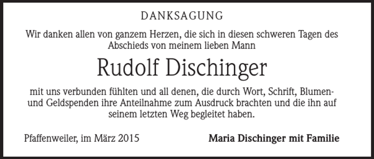 <p>DANKSAGUNG<br />Wir danken allen von ganzem Herzen, die sich in diesen schweren Tagen des<br />­Abschieds von meinem lieben Mann</p><p>Rudolf Dischinger<br />mit uns verbunden fühlten und all denen, die durch Wort, Schrift, Blumenund G<br />­ eldspenden ihre Anteilnahme zum Ausdruck brachten und die ihn auf<br />seinem ­letzten Weg begleitet haben.<br />Pfaffenweiler, im März 2015</p><p>Maria Dischinger mit Familie</p>