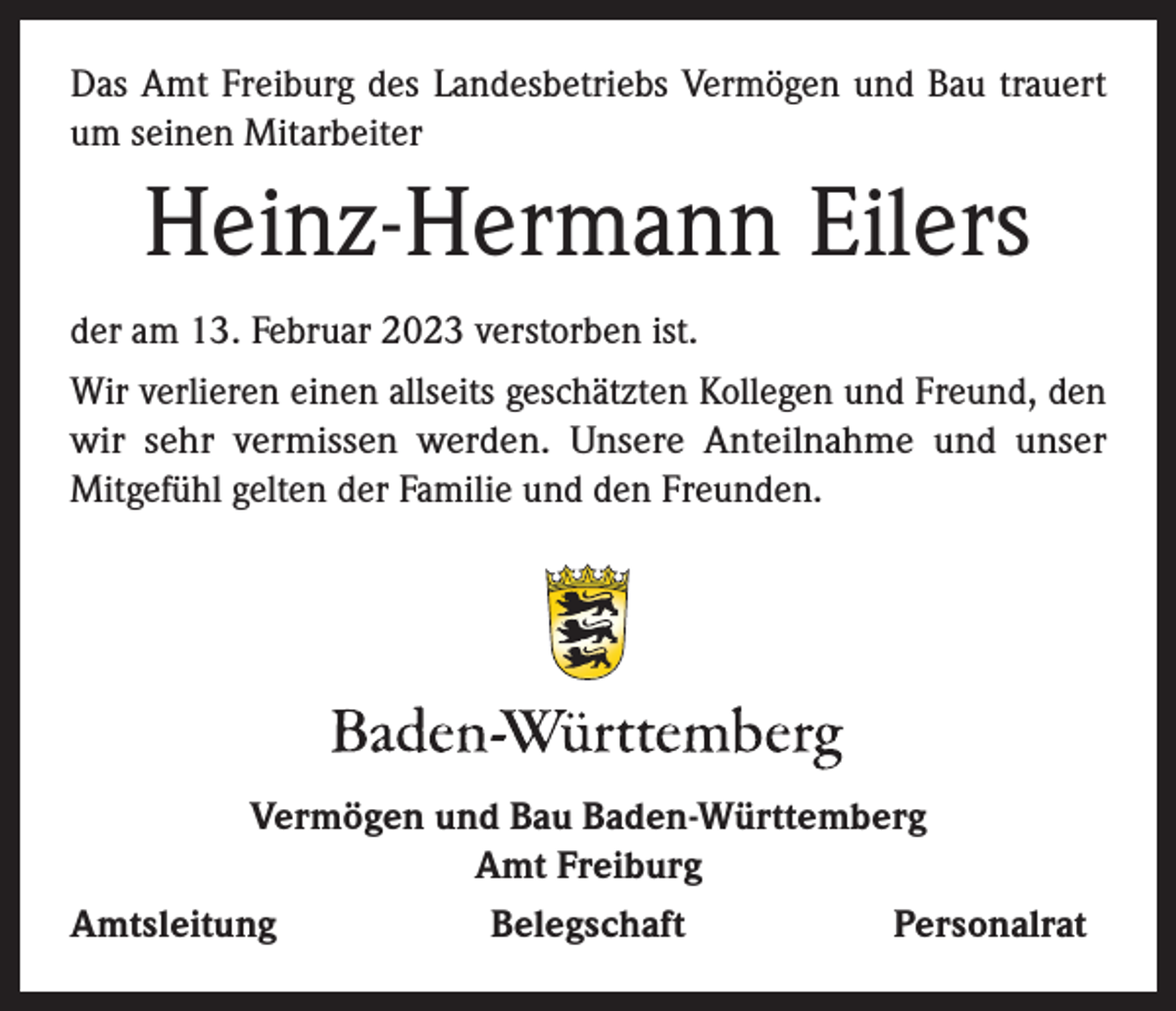 <p>Das Amt Freiburg des Landesbetriebs Vermögen und Bau trauert<br />um seinen Mitarbeiter</p><p>Heinz-Hermann Eilers<br />der am 13. Februar 2023 verstorben ist.<br />Wir verlieren einen allseits geschätzten Kollegen und Freund, den<br />wir sehr vermissen werden. Unsere Anteilnahme und unser<br />Mitgefühl gelten der Familie und den Freunden.</p><p>Vermögen und Bau Baden-Württemberg<br />Amt Freiburg<br />Amtsleitung<br />Belegschaft<br />Personalrat</p>