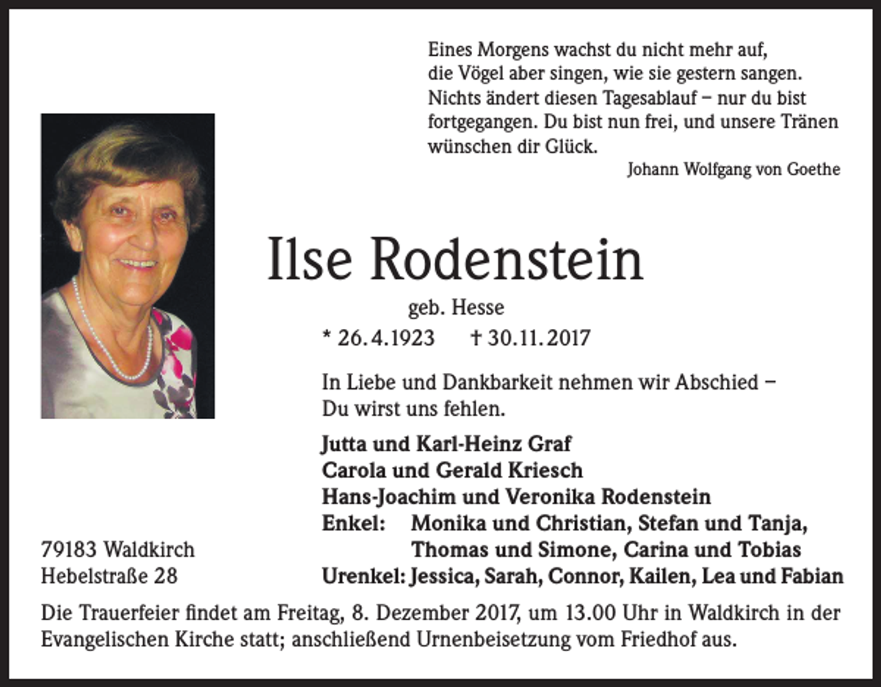 <p>Eines Morgens wachst du nicht mehr auf,<br />die Vögel aber singen, wie sie gestern sangen.<br />Nichts ändert diesen Tagesablauf – nur du bist<br />fortgegangen. Du bist nun frei, und unsere Tränen<br />wünschen dir Glück.<br />Johann Wolfgang von Goethe</p><p>Ilse Rodenstein<br />geb. Hesse<br />* 26. 4.1923 † 30.11. 2017</p><p>In Liebe und Dankbarkeit nehmen wir Abschied –<br />Du wirst uns fehlen.<br />Jutta und Karl-Heinz Graf<br />Carola und Gerald Kriesch<br />Hans-Joachim und Veronika Rodenstein<br />Enkel: Monika und Christian, Stefan und Tanja,<br />79183 Waldkirch<br />Thomas und Simone, Carina und Tobias<br />Hebelstraße 28<br />Urenkel: Jessica, Sarah, Connor, Kailen, Lea und Fabian<br />Die Trauerfeier findet am Freitag, 8. Dezember 2017, um 13.00 Uhr in Waldkirch in der<br />Evangelischen Kirche statt; anschließend Urnenbeisetzung vom Friedhof aus.</p>