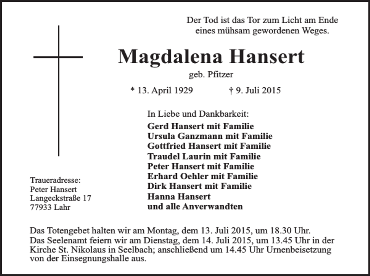 <p>Der Tod ist das Tor zum Licht am Ende<br />eines mühsam gewordenen Weges.</p><p>Magdalena Hansert<br />geb. Pfitzer</p><p>* 13. April 1929</p><p>Traueradresse:<br />Peter Hansert<br />Langeckstraße 17933 Lahr</p><p>† 9. Juli 2015</p><p>In Liebe und Dankbarkeit:<br />Gerd Hansert mit Familie<br />Ursula Ganzmann mit Familie<br />Gottfried Hansert mit Familie<br />Traudel Laurin mit Familie<br />Peter Hansert mit Familie<br />Erhard Oehler mit Familie<br />Dirk Hansert mit Familie<br />Hanna Hansert<br />und alle Anverwandten</p><p>Das Totengebet halten wir am Montag, dem 13. Juli 2015, um 18.30 Uhr.<br />Das Seelenamt feiern wir am Dienstag, dem 14. Juli 2015, um 13.45 Uhr in der<br />Kirche St. Nikolaus in Seelbach; anschließend um 14.45 Uhr Urnenbeisetzung<br />von der Einsegnungshalle aus.</p>