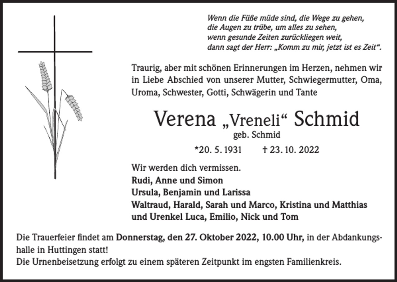 <p>Wenn die Füße müde sind, die Wege zu gehen,<br />die Augen zu trübe, um alles zu sehen,<br />wenn gesunde Zeiten zurückliegen weit,<br />dann sagt der Herr: „Komm zu mir, jetzt ist es Zeit“.</p><p>Traurig, aber mit schönen Erinnerungen im Herzen, nehmen wir<br />in Liebe Abschied von unserer Mutter, Schwiegermutter, Oma,<br />Uroma, Schwester, Gotti, Schwägerin und Tante</p><p>Verena „Vreneli“ Schmid<br />geb. Schmid</p><p>*20. 5. 1931 † 23. 10. 2022<br />Wir werden dich vermissen.<br />Rudi, Anne und Simon<br />Ursula, Benjamin und Larissa<br />Waltraud, Harald, Sarah und Marco, Kristina und Matthias<br />und Urenkel Luca, Emilio, Nick und Tom<br />Die Trauerfeier findet am Donnerstag, den 27. Oktober 2022, 10.00 Uhr, in der Abdankungshalle in Huttingen statt!<br />Die Urnenbeisetzung erfolgt zu einem späteren Zeitpunkt im engsten Familienkreis.</p>