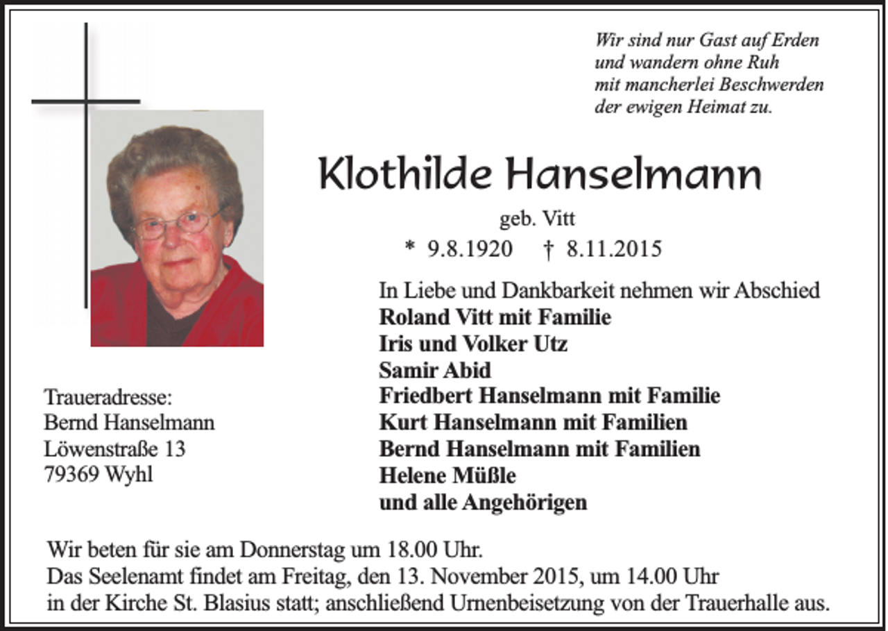 <p>Wir sind nur Gast auf Erden<br />und wandern ohne Ruh<br />mit mancherlei Beschwerden<br />der ewigen Heimat zu.</p><p>Klothilde Hanselmann<br />geb. Vitt</p><p>* 9.8.1920</p><p>Traueradresse:<br />Bernd Hanselmann<br />Löwenstraße 13<br />79369 Wyhl</p><p>† 8.11.2015</p><p>In Liebe und Dankbarkeit nehmen wir Abschied<br />Roland Vitt mit Familie<br />Iris und Volker Utz<br />Samir Abid<br />Friedbert Hanselmann mit Familie<br />Kurt Hanselmann mit Familien<br />Bernd Hanselmann mit Familien<br />Helene Müßle<br />und alle Angehörigen</p><p>Wir beten für sie am Donnerstag um 18.00 Uhr.<br />Das Seelenamt findet am Freitag, den 13. November 2015, um 14.00 Uhr<br />in der Kirche St. Blasius statt; anschließend Urnenbeisetzung von der Trauerhalle aus.</p>