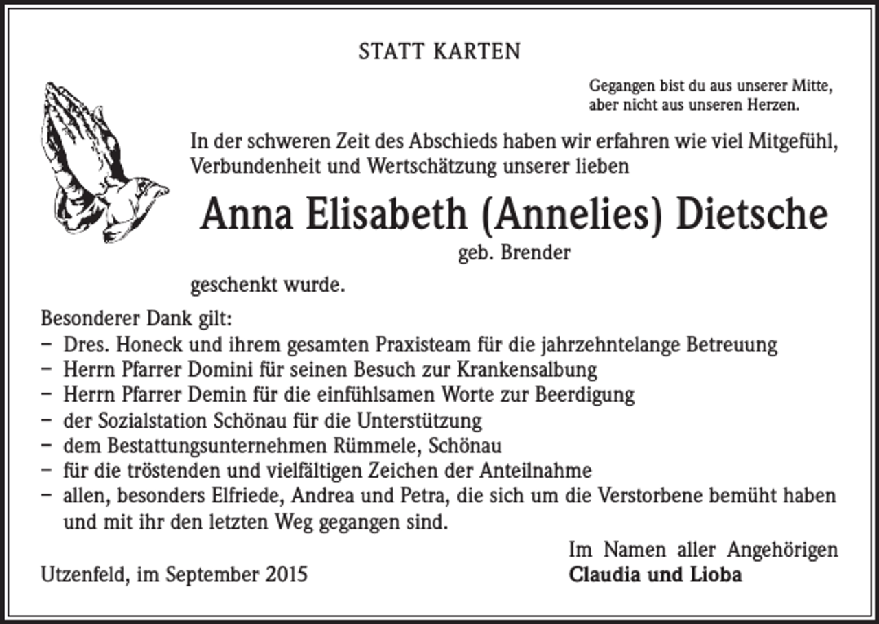 <p>STATT KARTEN<br />Gegangen bist du aus unserer Mitte,<br />aber nicht aus unseren Herzen.</p><p>In der schweren Zeit des Abschieds haben wir erfahren wie viel Mitgefühl,<br />Verbundenheit und Wertschätzung unserer lieben</p><p>Anna Elisabeth (Annelies) Dietsche<br />geb. Brender</p><p>geschenkt wurde.<br />Besonderer Dank gilt:<br />– Dres. Honeck und ihrem gesamten Praxisteam für die jahrzehntelange Betreuung<br />– Herrn Pfarrer Domini für seinen Besuch zur Krankensalbung<br />– Herrn Pfarrer Demin für die einfühlsamen Worte zur Beerdigung<br />– der Sozialstation Schönau für die Unterstützung<br />– dem Bestattungsunternehmen Rümmele, Schönau<br />– für die tröstenden und vielfältigen Zeichen der Anteilnahme<br />– allen, besonders Elfriede, Andrea und Petra, die sich um die Verstorbene bemüht haben<br />und mit ihr den letzten Weg gegangen sind.</p><p>Im Namen aller Angehörigen<br />Utzenfeld, im September 2015<br />Claudia und Lioba</p>