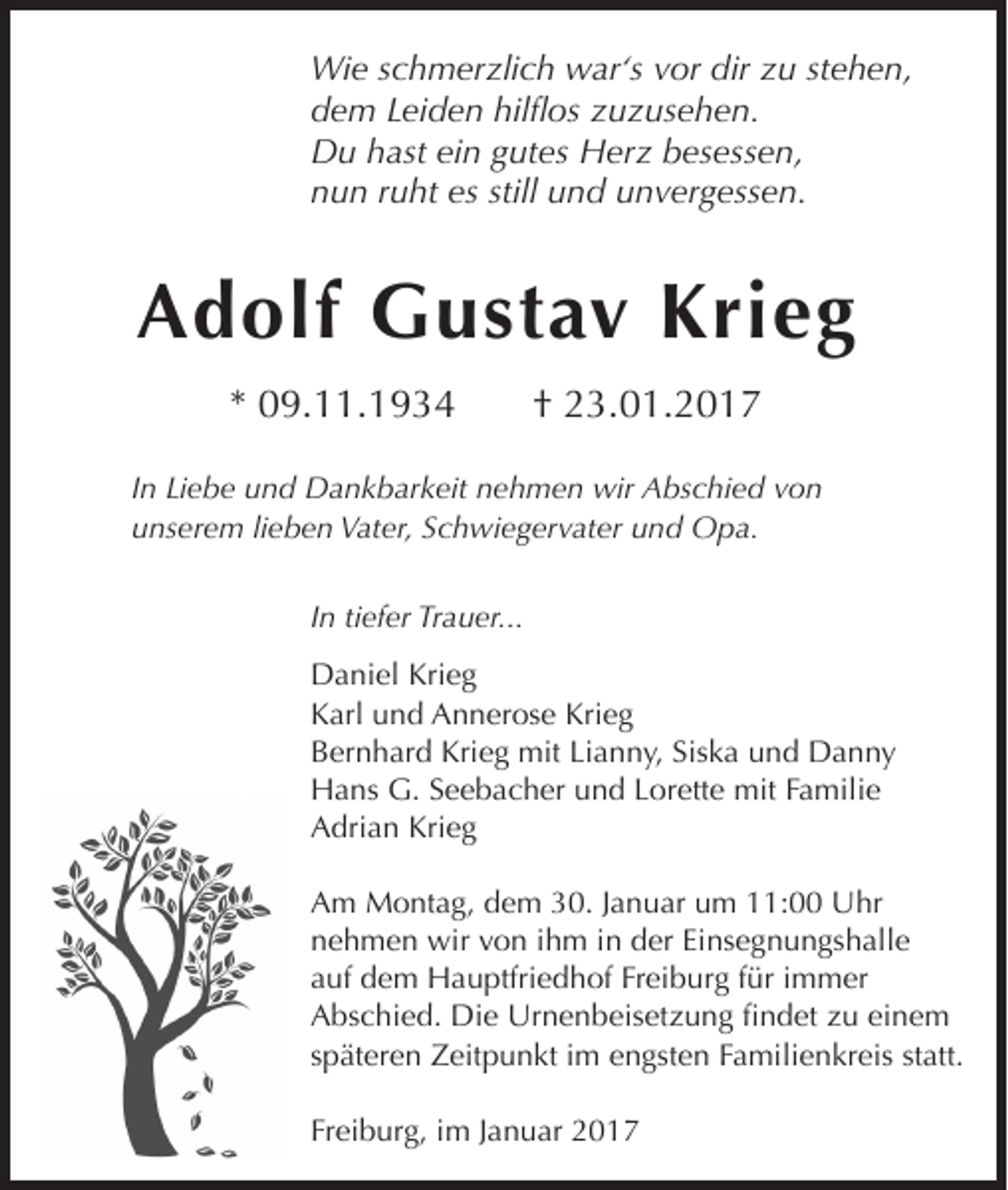 <p>Wie schmerzlich war‘s vor dir zu stehen,<br />dem Leiden hilflos zuzusehen.<br />Du hast ein gutes Herz besessen,<br />nun ruht es still und unvergessen.</p><p>Adolf Gustav Krieg<br />* 09.11.1934</p><p>† 23.01.2017</p><p>In Liebe und Dankbarkeit nehmen wir Abschied von<br />unserem lieben Vater, Schwiegervater und Opa.<br />In tiefer Trauer...<br />Daniel Krieg<br />Karl und Annerose Krieg<br />Bernhard Krieg mit Lianny, Siska und Danny<br />Hans G. Seebacher und Lorette mit Familie<br />Adrian Krieg<br />Am Montag, dem 30. Januar um 11:00 Uhr<br />nehmen wir von ihm in der Einsegnungshalle<br />auf dem Hauptfriedhof Freiburg für immer<br />Abschied. Die Urnenbeisetzung findet zu einem<br />späteren Zeitpunkt im engsten Familienkreis statt.<br />Freiburg, im Januar 2017</p>