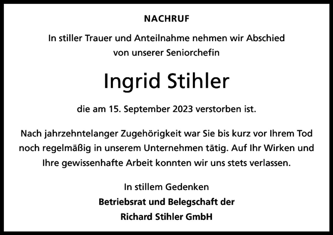 <p>NACHRUF<br />In stiller Trauer und Anteilnahme nehmen wir Abschied<br />von unserer Seniorchefin</p><p>Ingrid Stihler<br />die am 15. September 2023 verstorben ist.<br />Nach jahrzehntelanger Zugehörigkeit war Sie bis kurz vor Ihrem Tod<br />noch regelmäßig in unserem Unternehmen tätig. Auf Ihr Wirken und<br />Ihre gewissenhafte Arbeit konnten wir uns stets verlassen.<br />In stillem Gedenken<br />Betriebsrat und Belegschaft der<br />Richard Stihler GmbH</p>