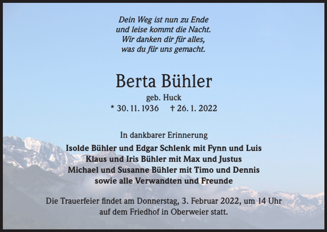 <p>Dein Weg ist nun zu Ende<br />und leise kommt die Nacht.<br />Wir danken dir für alles,<br />was du für uns gemacht.</p><p>Berta Bühler<br />geb. Huck<br />* 30. 11. 1936 † 26. 1. 2022<br />In dankbarer Erinnerung<br />Isolde Bühler und Edgar Schlenk mit Fynn und Luis<br />Klaus und Iris Bühler mit Max und Justus<br />Michael und Susanne Bühler mit Timo und Dennis<br />sowie alle Verwandten und Freunde<br />Die Trauerfeier findet am Donnerstag, 3. Februar 2022, um 14 Uhr<br />auf dem Friedhof in Oberweier statt.</p>