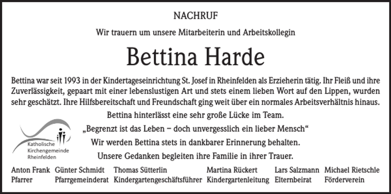 <p>NACHRUF<br />Wir trauern um unsere Mitarbeiterin und Arbeitskollegin</p><p>Bettina Harde<br />Bettina war seit 1993 in der Kindertageseinrichtung St. Josef in Rheinfelden als Erzieherin tätig. Ihr Fleiß und ihre<br />Zuverlässigkeit, gepaart mit einer lebenslustigen Art und stets einem lieben Wort auf den Lippen, wurden<br />sehr geschätzt. Ihre Hilfsbereitschaft und Freundschaft ging weit über ein normales Arbeitsverhältnis hinaus.<br />Bettina hinterlässt eine sehr große Lücke im Team.<br />„Begrenzt ist das Leben – doch unvergesslich ein lieber Mensch“<br />Wir werden Bettina stets in dankbarer Erinnerung behalten.<br />Katholische<br />Kirchengemeinde<br />Unsere Gedanken begleiten ihre Familie in ihrer Trauer.<br />Rheinfelden<br />Anton Frank Günter Schmidt Thomas Sütterlin<br />Martina Rückert<br />Lars Salzmann Michael Rietschle<br />Pfarrer<br />Pfarrgemeinderat Kindergartengeschäftsführer Kindergartenleitung Elternbeirat Förderverein</p>