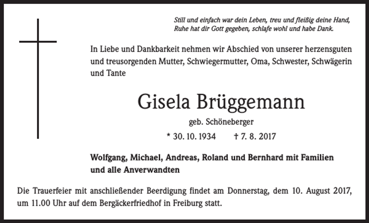 <p>Still und einfach war dein Leben, treu und fleißig deine Hand,<br />Ruhe hat dir Gott gegeben, schlafe wohl und habe Dank.</p><p>In Liebe und Dankbarkeit nehmen wir Abschied von unserer herzensguten<br />und treusorgenden Mutter, Schwiegermutter, Oma, Schwester, Schwägerin<br />und Tante</p><p>Gisela Brüggemann<br />geb. Schöneberger<br />* 30. 10. 1934 † 7. 8. 2017<br />Wolfgang, Michael, Andreas, Roland und Bernhard mit Familien<br />und alle Anverwandten<br />Die Trauerfeier mit anschließender Beerdigung findet am Donnerstag, dem 10. August 2017,<br />um 11.00 Uhr auf dem Bergäckerfriedhof in Freiburg statt.</p>