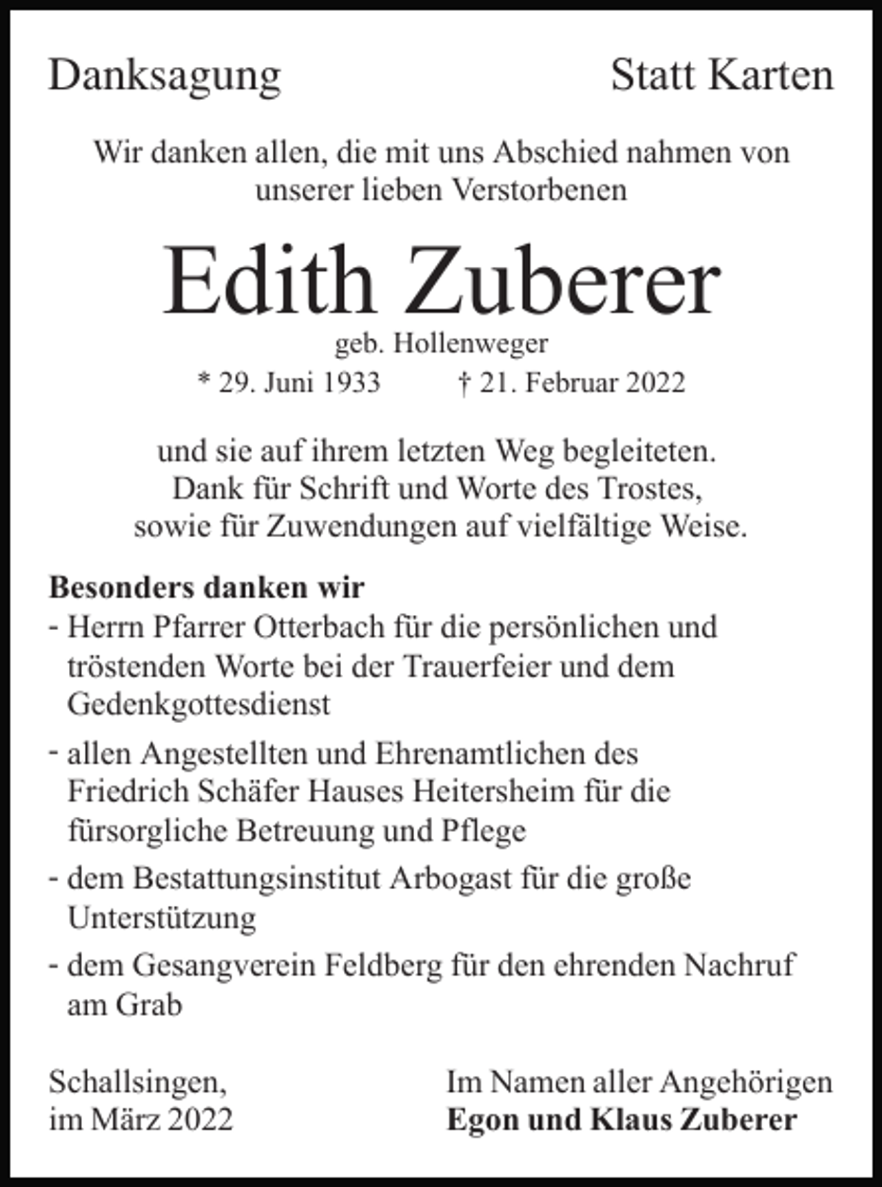 <p>Danksagung</p><p>Statt Karten</p><p>Wir danken allen, die mit uns Abschied nahmen von<br />unserer lieben Verstorbenen</p><p>Edith Zuberer<br />geb. Hollenweger<br />* 29. Juni 1933<br />† 21. Februar 2022</p><p>und sie auf ihrem letzten Weg begleiteten.<br />Dank für Schrift und Worte des Trostes,<br />sowie für Zuwendungen auf vielfältige Weise.<br />Besonders danken wir<br />- Herrn Pfarrer Otterbach für die persönlichen und<br />tröstenden Worte bei der Trauerfeier und dem<br />Gedenkgottesdienst<br />- allen Angestellten und Ehrenamtlichen des<br />Friedrich Schäfer Hauses Heitersheim für die<br />fürsorgliche Betreuung und Pflege<br />- dem Bestattungsinstitut Arbogast für die große<br />Unterstützung<br />- dem Gesangverein Feldberg für den ehrenden Nachruf<br />am Grab<br />Schallsingen,<br />im März 2022</p><p>Im Namen aller Angehörigen<br />Egon und Klaus Zuberer</p>