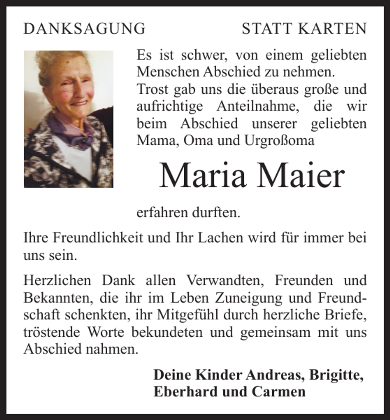 <p>DANKSAGUNG</p><p>STATT KARTEN</p><p>Es ist schwer, von einem geliebten<br />Menschen Abschied zu nehmen.<br />Trost gab uns die überaus große und<br />aufrichtige Anteilnahme, die wir<br />beim Abschied unserer geliebten<br />Mama, Oma und Urgroßoma</p><p>Maria Maier<br />erfahren durften.<br />Ihre Freundlichkeit und Ihr Lachen wird für immer bei<br />uns sein.<br />Herzlichen Dank allen Verwandten, Freunden und<br />Bekannten, die ihr im Leben Zuneigung und Freundschaft schenkten, ihr Mitgefühl durch herzliche Briefe,<br />tröstende Worte bekundeten und gemeinsam mit uns<br />­Abschied nahmen.<br />Deine Kinder Andreas, Brigitte,<br />Eberhard und Carmen</p>