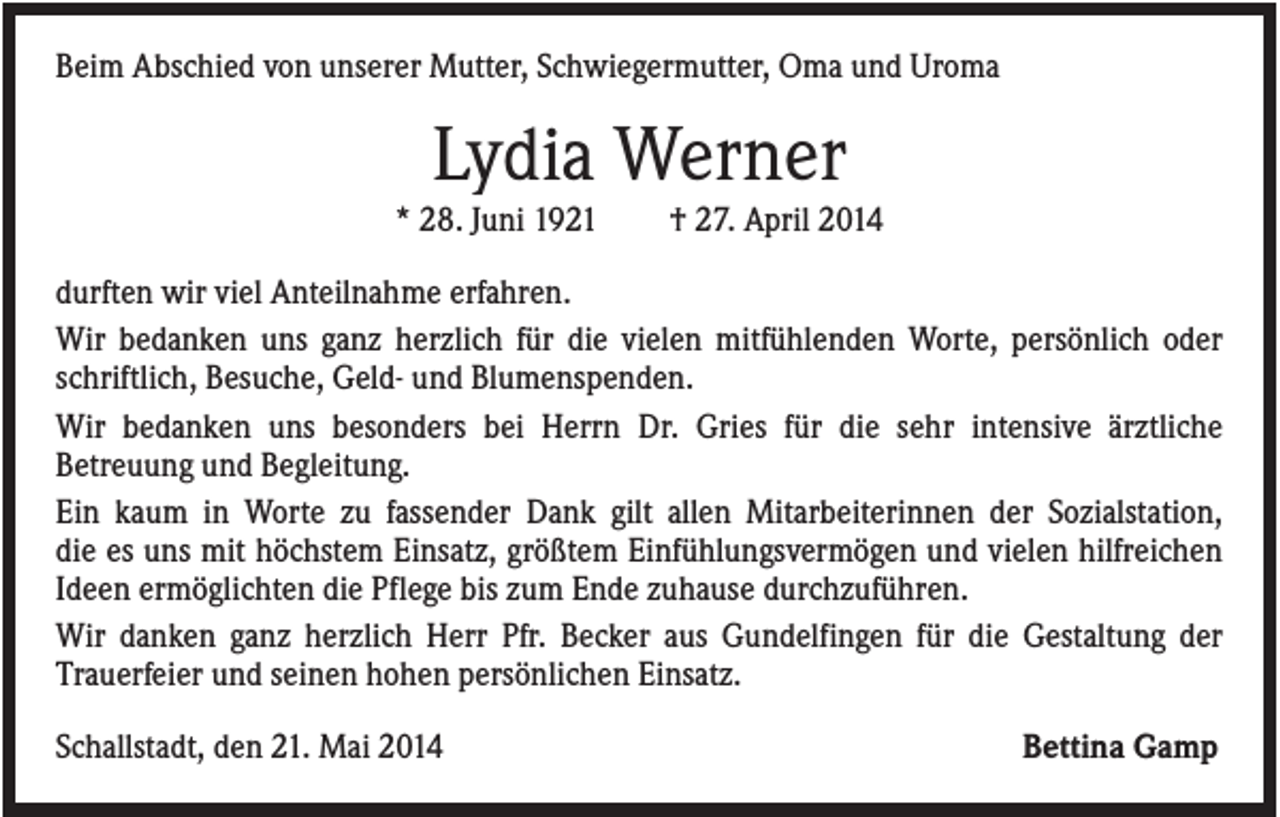 <p>Beim Abschied von unserer Mutter, Schwiegermutter, Oma und Uroma</p><p>Lydia Werner<br />* 28. Juni 1921</p><p>† 27. April 2014</p><p>durften wir viel Anteilnahme erfahren.<br />Wir bedanken uns ganz herzlich für die vielen mitfühlenden Worte, persönlich oder<br />schriftlich, Besuche, Geld- und Blumenspenden.<br />Wir bedanken uns besonders bei Herrn Dr. Gries für die sehr intensive ärztliche<br />Betreuung und Begleitung.<br />Ein kaum in Worte zu fassender Dank gilt allen Mitarbeiterinnen der Sozialstation,<br />die es uns mit höchstem Einsatz, größtem Einfühlungsvermögen und vielen hilfreichen<br />Ideen ermöglichten die Pflege bis zum Ende zuhause durchzuführen.<br />Wir danken ganz herzlich Herr Pfr. Becker aus Gundelfingen für die Gestaltung der<br />Trauerfeier und seinen hohen persönlichen Einsatz.<br />Schallstadt, den 21. Mai 2014</p><p>Bettina Gamp</p>